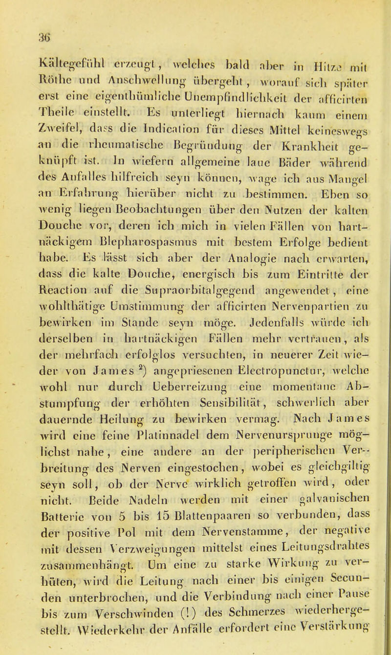 Källegcfillil erzeugt , welches bald aber in Hitze mit Rölbe und Ansdnvellung übergeht , woraid’ sich später erst eine eigenlhümliche Unempnudlichkeil der afficirten Theile einstellt. Es unterliegt hiernacb kaum einem Zweifel, dass die Indicalion für dieses Mittel keinesweos an die rheumarische begründung der Krankheit ge- knüpft ist. ln wiefern allgemeine laue Bäder während des Anfalles hilfreich seyn können, Avage ich aus Mangel an Erfalirung hierüber nicht zu bestimmen. Eben so Avenig liegen Beobachtungen über den Nutzen der kalten Douchc vor, deren ich mich in vielen Fällen von hart- näckigem Blepharospasmus mit bestem Erfolge bedient habe. Es lässt sich aber der Analogie nach erwarten, dass die kalte Douche, energisch bis zum Eintritte der Reaction auf die Supraorbitalg-egeud angCAvendet , eine Avohlthätige Umstimmung der afficirten Nervenpartien zu beAvirken im Stande seyn möge. Jedenfalls Avürdc ich derselben in hartnäckigen Fällen mehr vertrauen, als der mehrfadi erfolglos versuchten, in neuerer Zeit Avie- der von James angepriesenen Electropunctur, Avelche Avohl nur durch Ueberreizung eine momentane Ab- stumpfung der erhöhten Sensibilität, schAverlich aber dauernde Heilung zu beAvirken vermag. Nach James Avird eine feine Platinnadel dem NerA^enursprunge mög- lichst nahe, eine andere an der ])eripherischcn Ver-- breitung des Nerven eingestochen, Avobei es gleichgiltig seyn soll, ob der Nerve Avirklich getroffen Avird , oder nicht. Beide Nadeln Averden mit einer galvanischen Batterie von 5 bis 15 Blattenpaaren so verbunden, dass der positive Pol mit dem Nervenstamme, der negative mit dessen V erzAA'^eigungen mittelst eines Leitungsdrahtes zusammenhänot. Um eine zu starke Wirkung zu ver- hüten, Avird die Leitung nach einer bis einigen Secun- den unterbrochen, und die Verbindung nach einer l ause bis zum VerscliAvinden (!) des Schmerzes Aviederherge- stellt. Wiederkehr der Anfälle erfordert eine \eistJikung