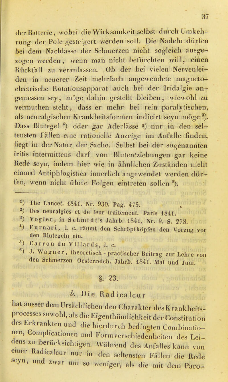 <Ic‘r ß:illt*rie, wobei die Wirksamkeit selbst diircli ümkeli- riin<v der Pole aesleiffert werden soll. Die Nadeln dürfen bei dem Nachlasse der Schmerzen nicht sogleich ausge- zoffen werden, ■wenn man nicht befürchten will, einen lUickfall zu veranlassen. Ob der bei vielen Nervenlei- den in neuerer Zeit melirfach angewendete inagneto- electrische Rotationsapparat auch bei der Iridalgie an- gemessen sey, möge dahin gestellt bleiben, wiewohl zu vermuthen steht, dass er mehr bei rein paralytischen, als neuralgischen Krankheitsformen indicirt seyn möge ^). Dass Blutegel *) oder gar Aderlässe s) mir in den sel- tensten Fällen eine rationelle Anzeige im Anfalle finden, liegt in der Natur der Sache. Seihst l>ei der sogenannten iritis intermittens darf von Bluten!ziebuns*en gar keine Rede seyn, indem hier wie in ähnlichen Zuständen nicht einmal Antiphlogistica innerlich angewendet werden dür- fen, Avenn nicht übele Folgen eintreten sollen ®), ‘) Tüe Lancet. 1841. Nr. 930. Pag. 475. 2) Des neuralgies et de leur Iraileraent. Paris 1841. 3) Vogler, in Schniidt’s Jahrb. 1841. Nr. 9. S. 278. *) lurnari, 1. c. räumt den Scliröpfköpfen den Vorzug vor den Blutegeln ein. Carron du Villards, 1. c. J. Wagner, Ibeoretisch - praclischer Beitrag zur Lehre von den Schmerzen. Oesterreich. Jahrb. 1841. Mai und Juni. §. 23. Die R a d i c a 1 c u r hat ausserdem Ursächlichen den Charakter desKrankheits- pro^sses sowohl, als die Eigenthürnlichkeit der Constitution (es rkranktenund die hierdurch bedingten Combinalio- nen, Comphcationen und Formverscliiedenheiten des Lei- dens zu berücksichtigen. Während des Anhdles kann von emei achcalcur nur in den seltensten Fällen die Rede i>eyn, und zwar um so weniger, als die mit dem Paro-