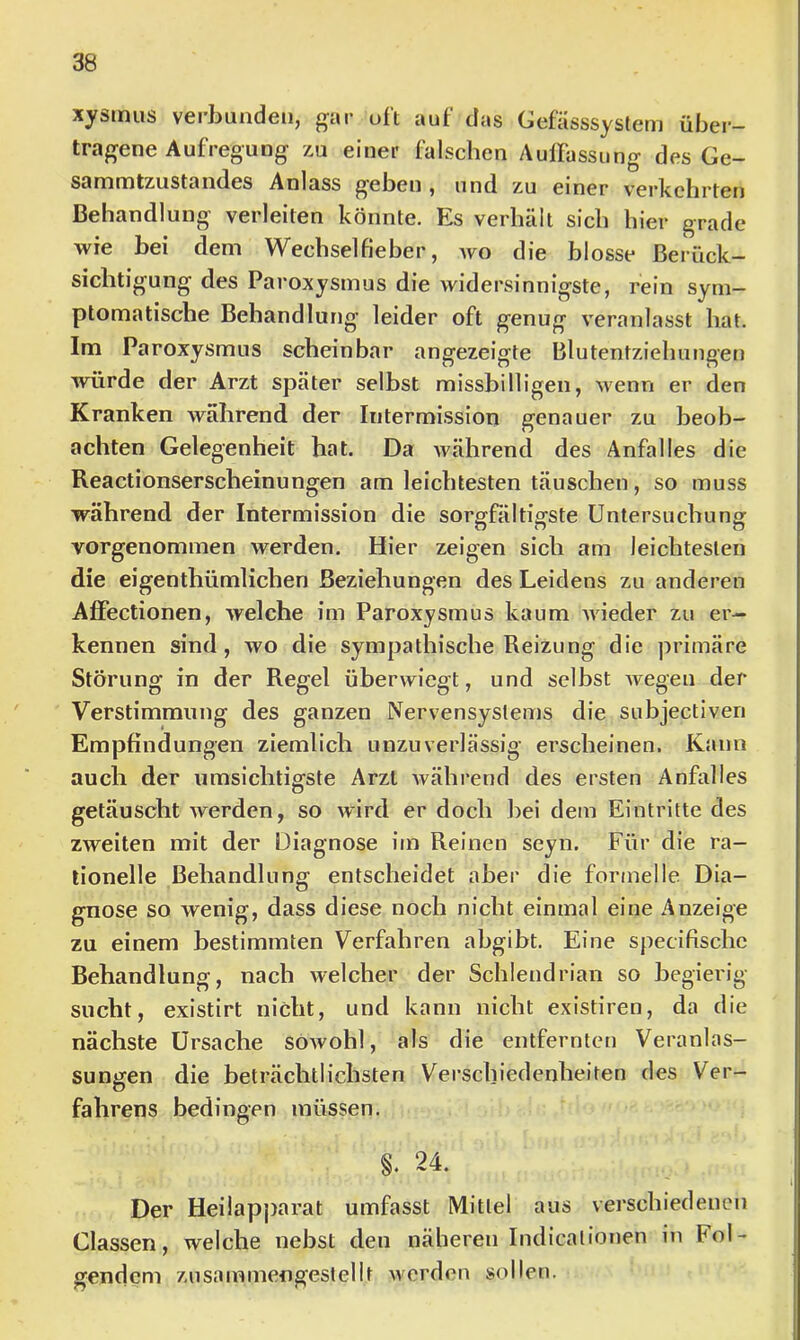 xystnus verbunden, oft aut das Gefasssystem über- tragene Aufregung zu einer falschen Auffassung des Ge- sammtzustandes Anlass geben , und zu einer verkehrten Behandlung verleiten könnte. Es verhält sich hier grade wie bei dem Wechselfieber, wo die blosse Berück- sichtigung des Paroxysmus die widersinnigste, rein sym- ptomatische Behandlung leider oft genug veranlasst hat. Im Paroxysmus scheinbar angezeigte Blutentziehungen würde der Arzt später selbst missbilligen, wenn er den Kranken während der Intermission genauer zu beob- achten Gelegenheit hat. Da während des Anfalles die Reactionserscheinungen am leichtesten täuschen, so muss während der Intermission die sorgfältiffste Untersuchungf vorgenommen werden. Hier zeigen sich am leichtesten die eigenthümlichen Beziehungen des Leidens zu anderen Affectionen, welche im Paroxysmus kaum wieder zu er- kennen sind, wo die sympathische Reizung die j^rimäre Störung in der Regel überwiegt, und selbst Avegen der Verstimmung des ganzen Nervensystems die subjectiven Empfindungen ziemlich unzuverlässig erscheinen. Kann auch der umsichtigste Arzt Avährend des ersten Anfalles getäuscht werden, so wird er doch bei dem Eintritte des zweiten mit der Diagnose im Reinen seyn. Für die ra- tionelle Behandlung entscheidet aber die formelle Dia- gnose so wenig, dass diese noch nicht einmal eine Anzeige zu einem bestimmten Verfahren abgibt. Eine specifischc Behandlung, nach welcher der Schlendrian so begierig sucht, existirt nicht, und kann nicht existiren, da die nächste Ursache söAvohl, als die entfernten Veranlas- sungen die beträchtlichsten Verschiedenheiten des Ver- fahrens bedingen müssen. §. 24. Der Heilap])arat umfasst Mittel aus verschiedenen Classen, welche nebst den näheren Indicalionen in Fol- gendem zusammengestellt Averden sollen.
