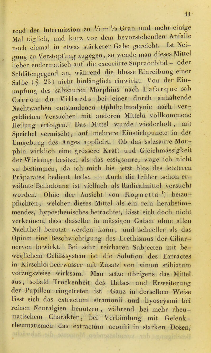 rencl der Intermission zu V4—Vs Gran und mehr einige Mal täglich, und kurz vor dem bevorstehenden Anfalle noch einmal in etwas stärkerer Gabe gereicht. Ist Nei- gung zu Verstopfung zugegen, so wende man dieses Mittel lieber endcrmatisch auf die exeoriirte Supraorhital - oder Schläfengegend an, während die blosse Einreibung einer Salbe (§. 23) nicht hinlänglich einwirkt. Von der Ein- impfung des salzsauren Morphins nach Lafarque sah Carron du Villards bei einer durch anhaltende Nachtwachen entstandenen Ophthalmodynie nach ver- geblichen Versuchen mit anderen Mitteln vollkommene Heilung erfolgen. Das Mittel wurde wiederholt, mit Speichel vermischt, auf mehrere Einstichpuncte in der Umgehung des Auges appHcirt. Ob das salzsaure Mor- phin wirklich eine grössere Kraft und Gleichmässigkeit der Wirkung besitze, als das essigsaure, wage ich nicht zu bestimmen, da ich mich bis jetzt hlos des letzteren Präparates bedient habe. — Auch die früher schon er- Avähnte Belladonna ist vielfach als Iladicalmittel versucht worden. Ohne der Ansicht von Rognetta beizu- pflichten, AA^elclier dieses Mittel als ein rein herahstim- mendes, hyposthenisches betrachtet, lässt sich doch nicht verkennen, dass dasselbe in mässigen Gaben ohne allen Naöhtheil benutzt werden kann , und schneller als das Opium eine Beschwichtigung des Erethismus der Ciliar- nerven bewirkt. Bei sehr reizbaren Suhjecten mit be- weglichem Gefässsystem ist die Solution des Extractes in Kirschlorbeerwasser mit Zusatz von vinum stibiatum vorzugSAveise wirksam. Man setze übrigens das Mittel aus, sobald Trockenheit des Halses und Erweiterung der Pupillen eingetreten ist. Ganz in derselben Weise lässt sich das extractum stramonii und hyoscyami bei reinen Neuralgien benutzen , während hei mehr rheu- matischem Charakter, hei Verbindung mit Gelenk- rheumatismen das extractum aconiti in starken Dosen,