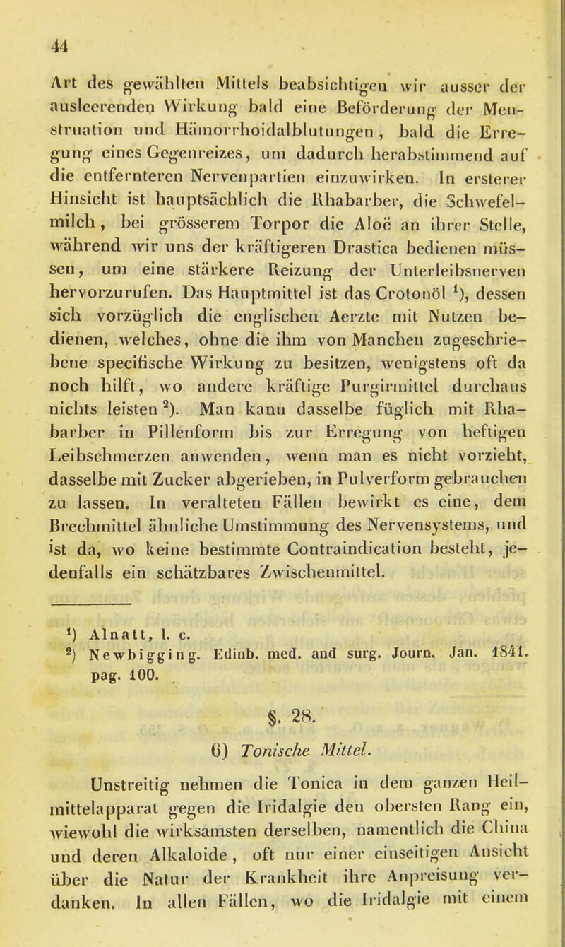 Art des gewählten Mittels beabsichtigen wir ausser der ausleerenden Wirkung bald eine Beförderung der Men- struation und Hämorrhoidalblutungen , bald die Erre- gung eines Gegenreizes , um dadurch herabstimmend auf • die entfernteren Nervenpartien einzuwirken. In ersterer Hinsicht ist hauptsächlicli die Rhabarber, die Schwefel- inilch , bei grösserem Torpor die Aloe an ihrer Stelle, während wir uns der kräftigeren Drastica bedienen müs- sen, um eine stärkere Reizung der Unterleibsnerven hervorzurufen. Das Hauptmittel ist das Crolotiöl *), dessen sich vorzüglich die englischen Aerzte mit Nutzen be- dienen, welches, ohne die ihm von Manchen zugeschrie- bene specifische Wirkung zu besitzen, wenigstens oft da noch hilft, wo andere kräftige Purcfirmittel durchaus nichts leisten ^). Man kann dasselbe füglich mit Rha- barber in Pillenform bis zur Erregung von heftigen Leibschmerzen anwenden, wenn man es nicht vorzieht, dasselbe mit Zucker abgerieben, in Pulverform gebrauchen zu lassen. In veralteten Fällen bewirkt cs eine, dem Brechmittel ähnliche Umstimmung des Nervensystems, und ist da, wo keine bestimmte Contraindication besteht, je- denfalls ein schätzbares Zwischenmittel. *) Alnalt, 1. c. 2) Newbigging. Ediob. med. and surg. Journ. Jan. 1841. pag. 100. §. 28.' 0} Tonische Mittel. Unstreitig nehmen die Tonica in dem ganzen Heil- mitlelapparat gegen die Iridalgie den obersten Rang ein, Aviewohl die Avirksamsten derselben, namentlich die China und deren Alkaloide , oft nur einer einseitigen Ansicht über die Natur der ICrankheit ihre Anpreisung ver- danken. ln allen Fällen, wo die Iridalgie mit einem