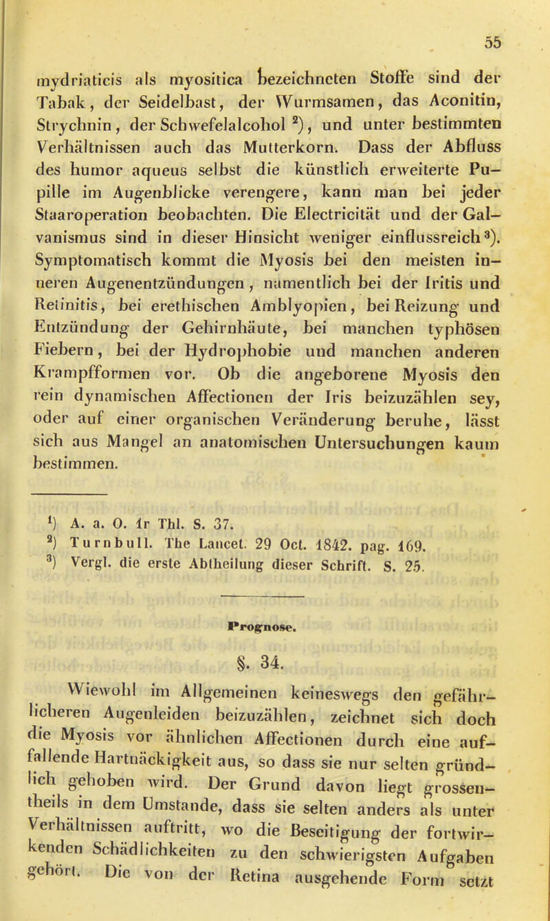 mydriaticis als myositica Gezeichneten Stoffe sind der Tabak, der Seidelbast, der Wurmsamen, das Aconitin, Strychnin, der Sch>vefelalcohol ^), und unter bestimmten Verhältnissen auch das Mutterkorn. Dass der Abfluss des hurnor aqueus selbst die künstlich erweiterte Pu- pille im Aug-enblicke vereng-ere, kann man hei jeder Staaroperation beobachten. Die Electricität und der Gal- vanismus sind in dieser Hinsicht Aveniger einflussreich®). Symptomatisch kommt die Myosis bei den meisten in- neren Augenentzündungen, namentlich bei der Iritis und Retinitis, bei erethischen Amblyopien, bei Reizung und Entzündung der Gehirnhäute, bei manchen typhösen Fiebern, bei der Hydrojdiobie und manchen anderen Krampfformen vor. Ob die angeborene Myosis den rein dynamischen Affectionen der Iris beizuzählen sey, oder auf einer organischen Veränderung beruhe, lässt sich aus Mangel an anatomischen Untersuchungen kaum bestimmen. A. a. 0. Ir Thl. S. 37. Turn bull. The Lancel. 29 Oct. 1842. pag. 169. ®) Vergl. die erste Ablheilung dieser Schrift. S. 25. Proi^nose. §. 34. Wiewohl im Allgemeinen keineswegs den gefähr- licheren Augenleiden beizuzählen, zeichnet sich doch die Myosis vor ähnlichen Affectionen durch eine auf- fallende Hartnäckigkeit aus, so dass sie nur selten gründ- lich gehoben Avird. Der Grund davon liegt grossen- theils in dem Umstande, dass sie selten anders als unter Verhältnissen auftritt, avo die Beseitigung der fortwir- kenden Schädlichkeiten zu den schwierigsten Aufgaben gehört. Die von der Retina ausgehende Form setzt