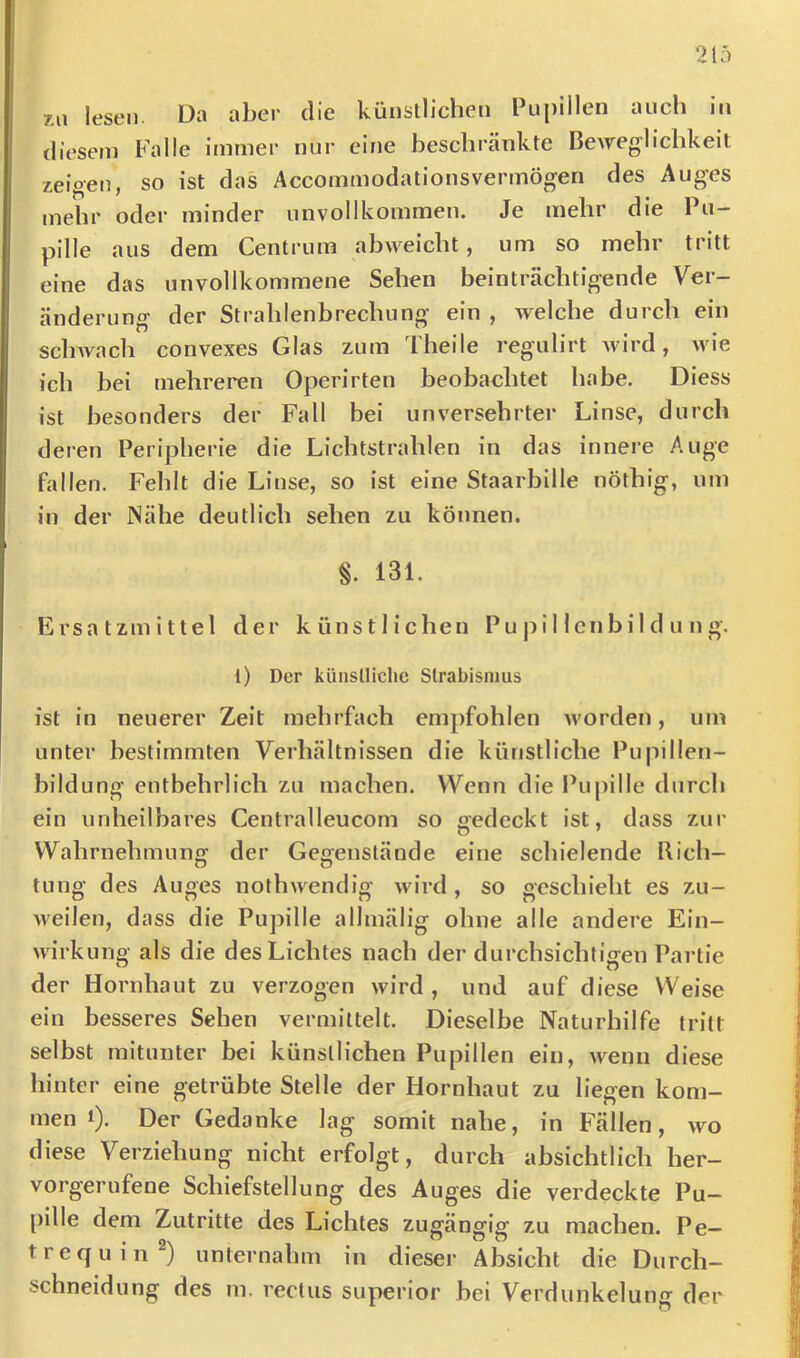 7A\ lesen. Da aber die küiisllichen Pupillen auch in diesem Falle immer nur eine beschränkte Beweglichkeit zeigen, so ist das Accornmodationsvermögen des Auges mehr oder minder unvollkommen. Je mehr die Pu- pille aus dem Centrum abvveicht, um so mehr tritt eine das unvollkommene Sehen beinträchtigende Ver- änderung der Strahlenbrechung ein , welche durch ein schwach convexes Glas zum Theile regulirt Avird, wie ich bei mehreren Operirten beobachtet habe. Diess ist besonders der Fall bei unversehrter Linse, durch deren Peripherie die Lichtstrahlen in das innere Auge fallen. Fehlt die Linse, so ist eine Staarbille nöthig, um in der Nähe deutlich sehen zu können. §. 131. Ersatzmittel der künstlichen P u j) i I len bi 1 d u n g. t) Der künslliche Strabismus ist in neuerer Zeit mehrfach empfohlen worden, um unter bestimmten Verhältnissen die künstliche Pupillen- hildung entbehrlich zu machen. Wenn die Pupille durch ein unheilbares Centralleucom so gedeckt ist, dass zur Wahrnehmung der Gegenstände eine schielende Rich- tung des Auges nothwendig wird, so geschieht es zu- weilen, dass die Pupille allmälig ohne alle andere Ein- wirkung als die des Lichtes nach der durchsichtigen Partie der Hornhaut zu verzogen wird , und auf diese Weise ein besseres Sehen vermittelt. Dieselbe Naturhilfe tritt selbst mitunter bei künstlichen Pupillen ein, wenn diese hinter eine getrübte Stelle der Hornhaut zu liegen kom- men i). Der Gedanke lag somit nahe, in Fällen, wo diese Verziehung nicht erfolgt, durch absichtlich her- vorgerufene Schiefstellung des Auges die verdeckte Pu- pille dem Zutritte des Lichtes zugängig zu machen. Pe— trequin®) unternahm in dieser Absicht die Durch- schneidung des m. rectus superior bei Verdunkeluiiff der