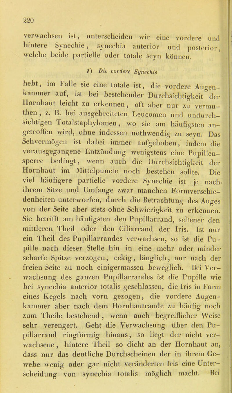 verwachsen isl, unterscheiden wir eine vordere und hintere Synechie, synechia anterior und posterior welche beide partielle oder totale seyn können. 1) Die vordere Synechie hebt, im Falle sie eine totale ist, die vordere Augen- kammer auf, ist bei bestehender Durchsichtigkeit der Hornhaut leicht zu erkennen, oft aber nur zu vermu— then , z. B. bei ausgebreiteten Leucomen und undurch- sichtigen Totalstaphylomen, wo sie am häufigsten an- getroffen Avird, ohne indessen nothwendig zu seyn. Das Sehvermögen ist dabei immer aufgehoben, indem die vorausgegangene Entzündung wenigstens eine Pupillen- sperre bedingt, wenn auch die Durchsichtigkeit der Hornhaut im Mittelpuncte noch bestehen sollte. Die viel häufigere partielle vordere Synechie ist je nach, ihrem Sitze und Umfange zwar manchen Formverschie- denheiten unterworfen, durch die Betrachtung des Auges von der Seite aber stets ohne ScliAvierigkeit zu erkennen. Sie betrifft am häufigsten den Pupillarrand, seltener den mittleren Theil oder den Ciliarrand der Iris. Ist nur ein Theil des Pupillarrandes verAvachsen, so ist die Pu- pille nach dieser Stelle hin in eine mehr oder minder scharfe Spitze verzogen, eckig, länglich, nur nach der freien Seite zu noch einigermassen beAveglich. Bei Ver- wachsung des ganzen Pupillarrandes ist die Pupille wie bei synechia anterior totalis geschlossen, die Iris in Form eines Kegels nach vorn gezogen, die vordere Augen- kammer aber nach dem Hornhautrande zu häufig noch zum Theile bestehend, Avenn auch begreiflicher Weise sehr verengert. Geht die Verw^^achsung über den Pu- pillarrand ringförmig hinaus, so liegt der nicht ver- Avachsene, hintere Theil so dicht an der Hornhaut an, dass nur das deutliche Durchscheinen der in ihrem Ge- Avebe Avenig oder gar nicht veränderten Iris eine Unter- scheidung von synechia totalis möglich macht. Bei