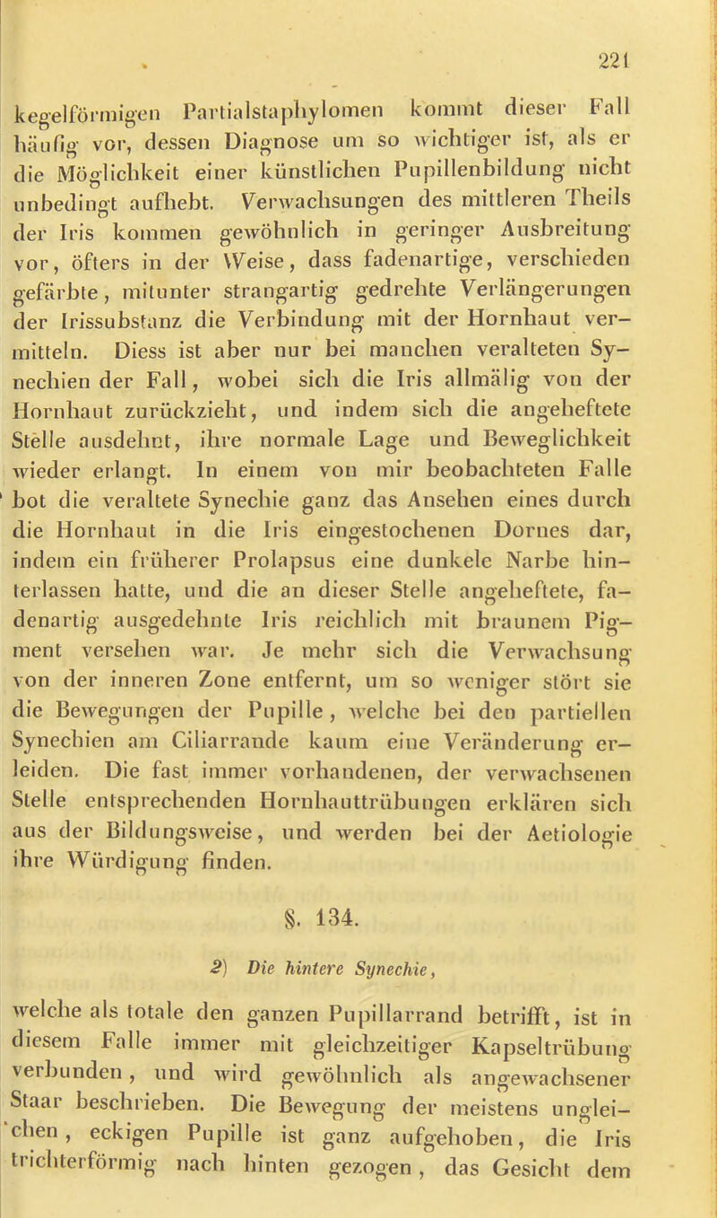 kegelförmigen Partialstaphylomen kommt dieser Fall häufig- vor, dessen Diagnose um so wichtiger ist, als er die Möglichkeit einer künstlichen Pupillenbildung nicht unbedingt aufhebt. Verwachsungen des mittleren Theils der Iris kommen gewöhnlich in geringer Ausbreitung vor, öfters in der Weise, dass fadenartige, verschieden gefärbte, mitunter strangartig gedrehte Verlängerungen der Irissubstanz die Verbindung mit der Hornhaut ver- mitteln. Diess ist aber nur bei manchen veralteten Sy- nechien der Fall, wobei sich die Iris allmälig von der Hornhaut zurückzieht, und indem sich die angeheftete Stelle ausdehnt, ihre normale Lage und Beweglichkeit Avieder erlangt, ln einem von mir beobachteten Falle bot die veraltete Synechie ganz das Ansehen eines durch die Hornhaut in die Iris eingestochenen Domes dar, indem ein früherer Prolapsus eine dunkele Narbe hin- terlassen hatte, und die an dieser Stelle angeheftete, fa- denartig ausgedehnte Iris reichlich mit braunem Pig- ment versehen war. Je mehr sich die Verwachsung von der inneren Zone entfernt, um so Avcnlger stört sie die Bewegungen der Pupille, AA'elchc bei den partiellen Synechien am Ciliarrande kaum eine Veränderung er- leiden. Die fast immer vorhandenen, der verwachsenen Stelle entsprechenden Hornhauttrübungen erklären sich aus der BildungSAveise, und werden bei der Aetiologie ihre Würdigung finden. §. 134. S) Die hintere Synechie, welche als totale den ganzen Puplllarrand betrifft, ist in diesem Falle immer mit gleichzeitiger Kapseltrübung verbunden, und AAurd gewöhnlich als angeAvachsener Staar beschrieben. Die BeAvegung der meistens unglei- chen , eckigen Pupille ist ganz aufgehoben, die Iris trichterförmig nach hinten gezogen, das Gesiclu dem