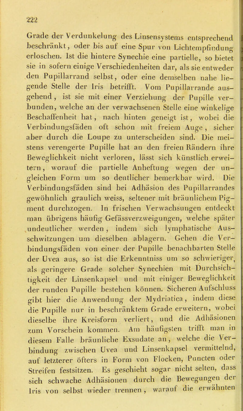 Grade der Verdunkelung- des Linsensyslems entsprechend heschränktj oder bis aut eine Spur von Licliteinpfliidung- erloschen. Ist die hintere Synechie eine partielle, so bietet sie in sofern einige Verschiedenheiten dar, als sie entweder den Pupillarrand selbst, oder eine demselben nahe lie- gende Stelle der Iris betrifft. Vom Pupillarrande aus- gehend , ist sie mit einer Verziehung der Pupille ver- bunden, welche an der verwachsenen Stelle eine winkelige Beschaffenheit hat, nach hinten geneigt ist, wobei die V'^erbindungsfäden oft schon mit freiem Auge , sicher aber durch die Loupe zu unterscheiden sind. Die mei- stens verengerte Pupille hat an den freien Rändern ihre Beweglichkeit nicht verloren, lässt sich künstlich erwei- tern , worauf die partielle Anheftung Avegen der un- gleichen Form um so deutlicher bemerkbar Avird. Die Verbindungsfäden sind bei Adhäsion des Pupillarrandes o-eAvöhnlich graulich weiss, seltener mit bräunlichem Pig- ment durchzogen. In frischen VerAvachsungen entdeckt man übrigens häufig Gefässverzweigungen, Avelche später ^undeutlicher Averden, indem sich lymphatische Aus- schwitzungen um dieselben ablagern. Gehen die Ver- bindungsfäden von einer der Pupille benachbarten Stelle der Uvea aus, so ist die Erkennlniss um so scliAvieriger^ als geringere Grade solcher Synechien mit Durchsich- tigkeit der Linsenkapsel und mit einiger BeAveglichkeit der runden Pupille bestehen können. Sicheren Aufschluss gibt hier die AriAvendung der Mydrlatica, indem diese die Pupille nur in beschränktem Grade erAA^eitern, Avobei dieselbe ihre Kreisform verliert, und die Adhäsionen zum Vorschein kommen. Am häufigsten trifft man in diesem Falle bräunliche Exsudate an, Avelche die Ver- bindung zwischen Uvea und Linsenkapsel vermittelnd, auf letzterer öfters in Form von Flocken, Puncten oder Streifen festsitzen. Es geschieht sogar nicht selten, dass sich scliAvache Adhäsionen durch die BcAvegungen der Iris von selbst AAueder trennen , Avarauf die erAvähnten