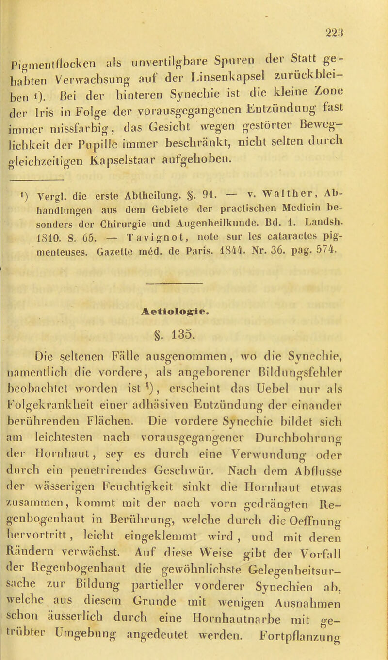i Pigmeiilflocken als iinvertilgbare Spuren der Statt ge- habten Verwachsung aut der Linsenkapsel Zurückblei- ben 0. bei der hinteren Synechie ist die kleine Zone der Iris in Folge der vorausgegangenen Entzündung fast immer niissfarbig, das Gesicht wegen gestörter Beweg- lichkeit der Pupille immer beschränkt, nicht selten duicli gleichzeitigen Kapselstaar aufgehoben. 1) Vergl. die erste Abtheilung. §.91. — v. Walther, Ab- handlungen aus dem Gebiete der practischen Medicin be- sonders der Chirurgie und Augenheilkunde. Bd. 1. Landsh. 1810. S. 65. — Tavignot, note sur les cataractes pig- menteuses. Gazelle m6d. de Paris. 1844. Nr. 36. pag. 574. Aetiolo|::ie. §. 135. Die seltenen Fälle ausgenommen, wo die Synechie, namentlich die vordere, als angeborener Bildungsfehler beobachlet worden ist ^), erscheint das Üebel nur als Foigekraiiklieit einer adhäsiven Entzündung der einander berührenden Flächen. Die vordere Synechie bildet sieb am leichtesten nach vorausgegangener Durchbohruno- der Hornhaut, sey es durch eine Verwundung oder durch ein penetrirendes Geschwür. Nach dem Abflüsse der wässerigen Feuchtigkeit sinkt die Hornhaut etwas zusammen, kommt mit der nach vorn gedrängten Re- genbogenhaut in Berührung, welche durch dieOeffnung hervortritt, leicht eingeklemmt wird , und mit deren Rändern verwächst. Auf diese Weise gibt der Vorfall ei BCj^en bOj^enha ut die gewöhnlichste Gelegenheitsur- s.iche zur Bildung partieller vorderer Synechien ab, welche aus diesem Grunde mit Avenigen Ausnahmen schon äusserlich durch eine Hornhautnarhe mit ge- trübter Umgebung angedeutet werden. Fortpflanzung