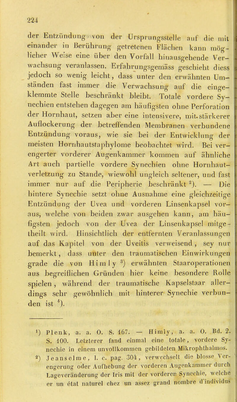l 224 1 der Entzimdiino- von der ürsprnngsstelle auf die mit !i einander in ßerülirnno- getretenen Fläclien kann mög- m lieber Weise eine über den Vorfall binausgebende Ver- - wacbsung veranlassen. Erfabrungsgemäss gescbiebt diess L jedoeb so wenig leicbt, dass'unter den erwähnten Um- . ständen fast immer die Verwachsung auf die einge- • klemmte Stelle beschränkt bleibt. Totale vordere Sy- • necbien entstehen dagegen am häufigsten ohne Perforation ii der Hornhaut, setzen aber eine intensivere, mit.stärkerer t Auflockerung der betreffenden Membranen verbundene | Entzündung voraus, wie sie bei der Entwicklung der I • Ol meisten Hornbautstapbylome beobachtet Avird. Bei ver- 1 engerter vorderer Augenkammer kommen auf ähnliche | Art auch partielle vordere Synechien ohne Horrdiaut- | Verletzung zu Stande, wiewohl ungleich seltener, und fast i| immer nur auf die Peripherie beschränkt ^). — Die ij hintere Synechie setzt ohne Ausnahme eine gleichzeitige ) Entzündung der Uvea und vorderen Linsenkapsel vor- aus, Avelche von beiden zwar ausgehen kann, am häu- i- figsten jedoch von der Uvea der Linsenkapsel mitge- [ theilt wird. Hinsichtlich der entfernten Veranlassunifen O i auf das Kapitel von der Uveitis verweisend, sey nur i bemerkt, dass unter den traumatischen Einwirkungen i grade die von Hirn ly erwähnten Staaroperationen r aus begreiflichen Gründen hier keine besondere Rolle i: spielen, während der traumatische Kapselstaar aller- f dings sehr gewöhnlich mit hinterer Synechie verbun- ? den ist '*). | D Plenk, a. a. 0. S. 167. — Himly, a. a. 0. Bd. 2. p S. 100, Letzterer fand einmal eine totale, vordere Sy- nechie in einem unvollkommen gebildeten Mikrophlbalmos. , 2) Jeanselm e, 1. c. pag. 304, verwechselt die blosse Ver- 1 engerung oder Aufhebung der vorderen Augenkammer durch Lageveränderung der Iris mit der vorderen Synechie, welche j er un etat nalurel chez un assez grand nombre d individus