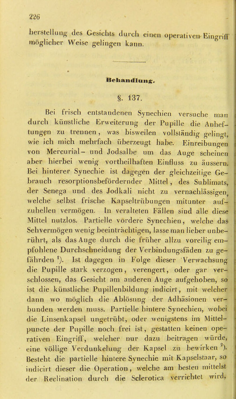 liersicllung des Gesichts durch einen operativeiFEingriff möglicher Weise gelingen kann. Beliandluiijer« §. 137. Bei frisch entstandenen Synechien versuche man durch künstliche Erweiterung der Pupille die Anhef- tungen 7.U trennen, was bisweilen vollsländig gelingt, xvie ich mich mehrfach überzeugt habe. Einreibungen von Mercurial- und Jodsalbe um das Auge scheinen aber hierbei wenig vortheilhaften Einfluss zu äussern. Bei hinterer Synechie ist dagegen der gleichzeilige Ge- brauch resorptionsbefördernder Mittel , des Sublimats, der Senega und des Jodkali nicht zu vernachkässigen^ welche selbst frische Kapseltrübungen mitunter auf- zuhellen vermögen. In veralteten Fällen sind alle diese Mittel nutzlos. Partielle vordere Synechien, welche das Sehvermögen wenig beeinträchtigen, lasse man lieber unbe- rührt, als das Äuge durch die früher allzu voreilig em- pfohlene Durchschneidung der Verbindungsfäden zu ge- fährden *). Ist dagegen in Folge dieser Verwachsung die Pupille stark verzogen, verengert, oder gar ver- schlossen, das Gesicht am anderen Auge aufgehoben, so ist die künstliche Pupillenbildung indicirt, mit welcher dann avo möglich die Ablösung der Adhäsionen ver- bunden werden muss. Partielle hintere Synechien, xvobei die Linsenkapsel ungetrübt, oder wenigstens im Mittel- puncte der Pupille noch frei ist, gestatten keinen ope- rativen Eingriff, Avelcher nur dazu beitragen Avürde, eine völlige Verdunkelung der Kapsel zu beAvirken ^). Besteht die partielle hintere Synechie mit Kapselstaar, so indicirt dieser die Operation, Avelche am besten mittelst der Reclination durch die Sclerotica verrichtet Avird,