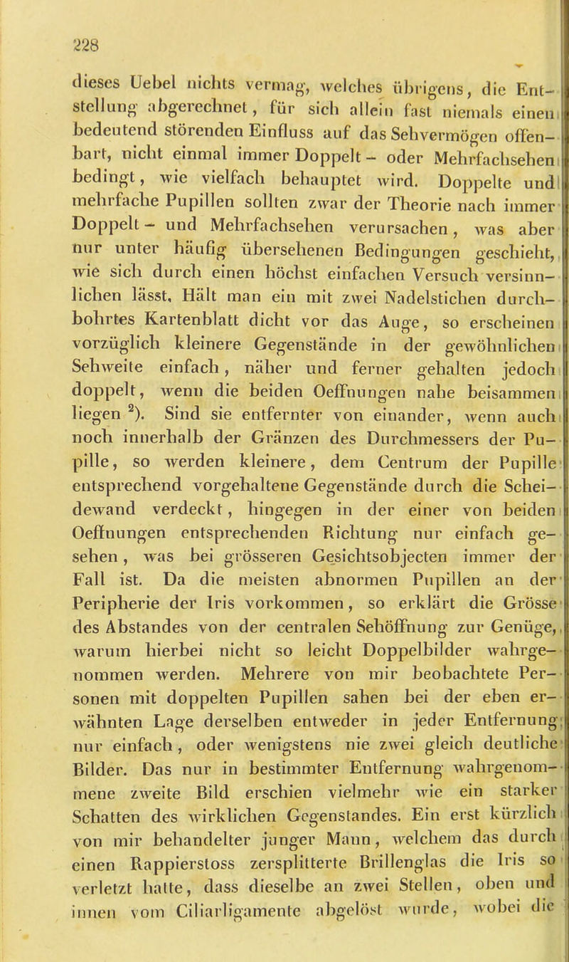 dieses Uebel nichts vermag’, Avelclies übrigens, die Ent-I Stellung abgerechnet, für sich allein fast niemals einen' bedeutend störenden Einfluss auf das Sehvermögen offen- bart, nicht einmal immer Doppelt - oder Mehrfachseheni bedingt, wie vielfach behauptet wird. Doppelte undl mehl fache Pupillen sollten zwar der Theorie nach immer Doppelt - und Mehrfachsehen verursachen, was aber nur unter häufig übersehenen Bedingungen geschieht, wie sich durch einen höchst einfachen Versuch versinn- lichen lässt. Hält man ein mit zwei Nadelstichen durch- bohrtes Kartenblatt dicht vor das Auge, so erscheinen vorzüglich kleinere Gegenstände in der gewöhnlichem Sehweite einfach, näher und ferner gehalten jedoch doppelt, Avenn die beiden Oeffnungen nahe beisammen liegen ^). Sind sie entfernter von einander, Avenn auchi noch innerhalb der Gränzen des Durchmessers der Pu- pille, so Averden kleinere, dem Centrum der Pupille entsprechend vorgehaltene Gegenstände durch die Schei-- dcAvand verdeckt, hingegen in der einer von beiden Oeffnungen entsprechenden Richtung nur einfach ge- sehen , Avas bei grösseren Ge^sichtsobjecten immer der Fall ist. Da die meisten abnormen Pupillen an der- Peripherie der Iris Vorkommen, so erklärt die Grösse- des Abstandes von der centralen Sehöffnung zur Genüge,, Avarum hierbei nicht so leicht Doppelbilder Avahrge- nommen werden. Mehrere von mir beobachtete Per- sonen mit doppelten Pupillen sahen bei der eben er- Avähnten Lage derselben entAveder in jeder Entfernung: nur einfach, oder Avenigstens nie zwei gleich deutliche Bilder. Das nur in bestimmter Entfernung Avahrgeuom- l mene ZAveite Bild erschien vielmehr Avie ein starker Schatten des Avirklichen Gegenstandes. Ein erst kürzlich > von mir behandelter junger Mann, Avelchem das durch ^ einen Rappierstoss zersplitterte Brillenglas die Iris so verletzt hatte, dass dieselbe an ZAvei Stellen, oben und innen vom Ciliarligamente abgelöst AAUirde, Avobei die