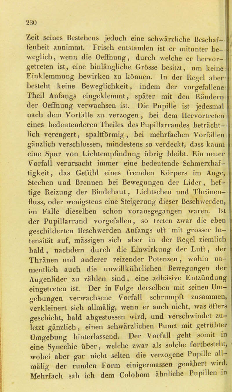 Zeit seines Bestehens jedoch eine scliwärzliche Beschaf- fenheit annimmt. Frisch entstanden ist er mitunter be- weglich, wenn die OefFnung, durch welche er hervor- getreten ist, eine hinlängliche Grösse besitzt, um keine- Einklemmung bewirken zu können. In der Regel aber besteht keine Beweglichkeit, indem der vorgefallene Theil Anfangs eingeklemmt, später mit den Rändern I der Oeffnung verwachsen ist. Die Pupille ist jedesmal I nach dem Vorfälle zu verzogen , bei dem Hervortreten I eines bedeutenderen Theiles des Pupillarrandes beträcht- I lieh verengert, spaltförmig, bei mehrfachen Vorfällen I gänzlich verschlossen, mindestens so verdeckt, dass kaum eine Spur von Lichtempfindung übrig bleibt. Ein neuer Vorfall verursacht immer eine bedeutende Schmerzhaf- tigkeit, das Gefühl eines fremden Körpers im Auge, Stechen und Brennen bei Bewegungen der Lider, hef- tige Reizung der Bindehaut, Lichtscheu und Thränen- fluss, oder wenigstens eine Steigerung dieser BeschAverden, im Falle dieselben schon vorausgegangen waren. Ist der Pupillarrand vorgefallen, so treten zwar die eben geschilderten Beschwerden Anfangs oft mit grosser In- tensität auf, massigen sich aber in der Regel ziemlich bald, nachdem durch die Einwirkung der Luft, der Thränen und anderer reizender Potenzen, Avohin na- mentlich auch die unAvillkührlichen BeAvegungen der Augenlider zu zählen sind, eine adhäsive Entzündung eingetreten ist. Der in Folge derselben mit seinen Um- gebungen verAvachsene Vorfall schrumpft zusammen, verkleinert sich allmälig, Avenn er auch nicht, Avas öfters geschieht, bald abgestossen wird, und verschAvindet zu- letzt gänzlich, einen schwärzlichen Punct mit getrübter Umgebung hinterlassend. Der Vorfall geht somit in eine Synechie über, Avelche ZAvar als solche fortbesteht, > Avobei aber gar nicht selten die verzogene Pupille all- mälig der runden Form einigermassen genähert Avird. Mehrfach sah ich dem Colobom ähnliche Pupillen in