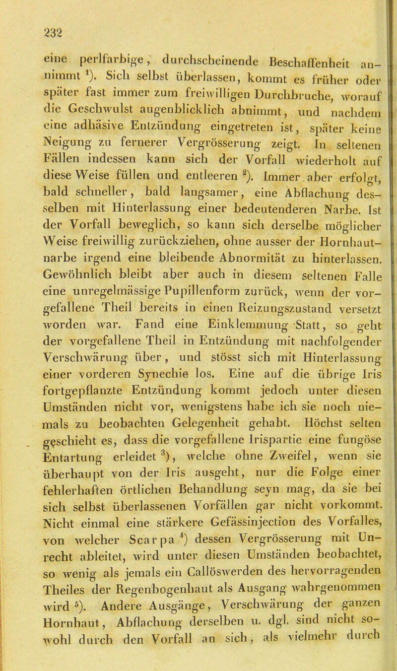 eine perlfarbige, durchscheinende Beschallenheit an- niinmt ). Sich seihst überlassen, kommt es früher oder später fast immer zum freiwilligen Durchbruche, worauf die Geschwulst augenblicklich abnimmt, und nachdem eine adhäsive Entzündung eingetreten ist, später keine Neigung zu fernerer Vergrösserung zeigt. In seltenen Fällen indessen kann sich der Vorfall wiederholt auf diese Weise füllen und entleeren^). Immer aber erfolo^t. bald schneller, bald langsamer, eine Abflachung des- selben mit Hinterlassung einer bedeutenderen Narbe. Ist der Vorfall beweglich, so kann sich derselbe möglicher Weise freiwillig zurückziehen, ohne ausser der Hornhaut- narbe irgend eine bleibende Abnormität zu hinterlassen. Gewöhnlich bleibt aber auch in diesem seltenen Falle eine unregelmässige Pupillenform zurück, wenn der vor- gefallene Theil bereits in einen Reizungszustand versetzt worden Avar. Fand eine Einklemmung Statt, so geht der vorgefallene Theil in Entzündung mit nachfolgender Verschwärung über, und stösst sich mit Hinterlassung einer vorderen Synechie los. Eine auf die übrige Iris fortgepflanzte Entzündung kommt jedoch unter diesen Umständen nicht vor, wenigstens habe ich sie noch nie- mals zu beobachten Gelegenheit gehabt. Höchst selten g<;schieht es, dass die vorgefallene Irispartie eine fungöse Entartung erleidet^), Avelche ohne ZAveifel, wenn sie überhaupt von der Iris ausgeht, nur die Folge einer fehlerhaften örtlichen Behandlung seyn mag, da sie bei sich selbst überlassenen Vorfällen gar nicht vorkommt. Nicht einmal eine stärkere Gefässinjection des Vorfalles, von welcher Scarpa'*) dessen Vergrösserung mit Un- recht ableitet, wird unter diesen Umständen beobachtet, so wenig als jemals ein CallöSAverden des hervorragenden Theiles der Regenbogenhaut als Ausgang Avahrgeuommen Avird ®). Andere Ausgänge, VerscliAvärung der ganzen Hornhaut, Abflachung derselben u. dgl. sind nicht so- VA'ohl durch den Vorfall an sich, als vielmehr duich
