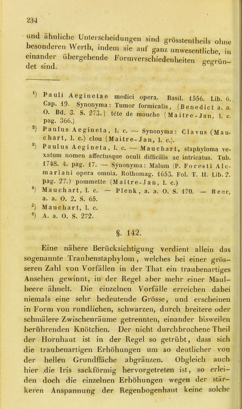 und ähnliche Unterscheidungen sind grösstentheils ohne besonderen Werth, indem sie auf ganz umvesentliche, in einander übergehende Form Verschiedenheiten «-effrün- det sind. ^ ” ) Pauli Aeginetae medici opera. ßasil. 1556. Lib. 6., Cap. 19. Synonyma; Tumor formicalis, (Benedict a. a. 0. Bd. 3. S. 273.) töte de mouche (Maitre-Jan, 1. c. pag. 366.) Paulus Aegineta, 1. c. — Synonyma: Clavus (Mau- chart, 1. c.) clou (Maitre-Jan, 1. c.). ) Paulus Aegineta, 1. c. — Mauchart, staphyloma ve- xatum nomen affectusque oculi difficilis ac intricatus. Tub. 1748. 4. pag. 17. — Synonyma: Malura (P. Foresti Ale- rn ariani opera omnia. Rothomag. 1653. Fol. T. II. Lib. 2. pag. 27.) pommette (Mai tre-J an, 1. c.) *) Mauchart, I. c. — Plenk, a. a. 0. S. 170. — Beer, a. a. 0. 2, S. 65. Mauchart, I. c. A. a. O. S. 272. §. 142. Eine nähere Berücksichtigung verdient allein das sogenannte Traiibenstaphylom , welches bei einer grös- seren Zahl von Vorfällen in der That ein traubenartiges n Ansehen gewinnt, in der Regel aber mehr einer Maul- beere ähnelt. Die einzelnen Vorfälle erreichen dabei niemals eine sehr bedeutende Grösse, und erscheinen in Form von rundlichen, schwarzen, durch breitere oder schmälere Zwischenräume getrennten, einander bisweilen berührenden Knötchen. Der nicht durchbrochene Theil der Hornhaut ist in der Regel so getrübt, dass sich die traubenartigen Erhöhungen um so deutlicher von der hellen Grundfläche abgränzen. Obgleich auch hier .die Iris sackförmig hervorgetreten ist, so erlei- den doch die einzelnen Erhöhungen wegen der stär- keren Anspannung der Regenbogenhaut keine solche