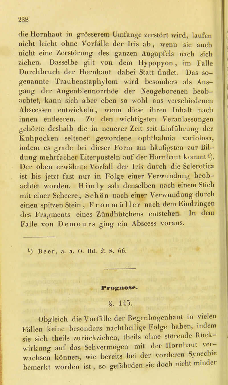 I die Hornhaut in grösserem Umtange zerstört wird, laufen nicht leicht ohne Vorfälle der Iris ab, wenn sie auch nicht eine Zerstörung des ganzen Augapfels nach sich ziehen. Dasselbe gilt von dem Hypopyon, im Falle Durchbruch der Hornhaut dabei Statt findet. Das so- genannte Traubenstapliylom wird besonders als Aus- gang der Augenblennorrhöe der Neugeborenen beob- achtet, kann sich aber eben so wohl aus verschiedenen Abscessen entwickeln, wenn diese ihren Inhalt nach innen entleeren. Zu den wichtigsten Veranlassungen «ehörte deshalb die in neuerer Zeit seit Einführung der o o Kuhpocken seltener gewordene Ophthalmia variolosa, indem es grade bei dieser Form am häufigsten zur Bil- dung mehrfacher Eiterpusteln auf der Hornhaut kommt i). Der oben erwähnte Vorfall der Iris durch die Sclerotica ist bis jetzt fast nur in Folge einer Verwundung beob- achtet worden. Himly sah denselben nach einem Stich mit einer Scheere, Schön nach einer Verwundung durch einen spitzen Stein , Fron müller nach dem Eindringen des Fragments eines Zündhütchens entstehen. In dem Falle von Demours ging ein Abscess voraus. ‘I D Beer, a. a. 0. Bd. 2. S. 66. Pi*o§;iioiie. §. 145. Obgleich die Vorfälle der Regenbogenhaut in vielen Fällen keine besonders nachtheilige Folge haben, indem sie sich tbeils zurückziehen, iheils ohne störende Rück- wirkung auf das Sehvermögen mit der Hornhaut vei- wachsen können, wie bereits bei der vorderen Synechie bemerkt worden ist, so gefährden sie doch nicht minder