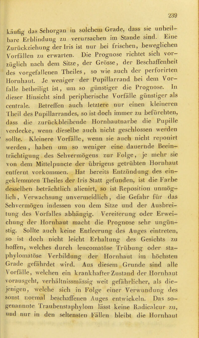 käufig dys Sehorgan in solchem Grade, dass sie unheil bare lirhlindung zu verursachen im Stande sind. Eine Zurückziehung der Iris ist nur bei frischen, beweglichen Vorfällen zu erwarten. Die Prognose richtet sich vor- züglich nach dem Sitze, der Grösse, der Beschaffenheit des vorgefallenen Theiles, so wie auch der perforirten Hornhaut. Je weniger der Pupillarrand bei dem Voi — falle betheiligt ist, um so günstiger die Prognose. In dieser Hinsicht sind peripherische Vorfälle günstiger als centrale. Betreffen auch letztere nur einen kleineren ’fheil des Pupillarrandes, so ist doch immer zu befürchten, dass die zurück bleibende Hornhautnarbe die Pupille verdecke, wenn dieselbe auch nicht geschlossen werden sollte. Kleinere Vorfälle, wenn sie auch nicht rejionirt werden, haben um so weniger eine dauernde Beein- trächtigung des Sehvermögens zur Folge, je mehr sie von dem Mittelpuncte der übrigens getrübten Hornhaut entfernt Vorkommen. Hat bereits Entzündung des ein- geklemmten Theiles der Iris Statt gefunden, ist die Farbe desselben beträchtlich alienirt, so ist Reposition unmög- lich , Verwachsung unvermeidlich, die Gefahr für das Sehvermögen indessen von dem Sitze und der Ausbrei- tung des Vorfalles abhängig. Vereiterung oder Erwei- chung der Hornhaut macht die Prognose sehr ungün- stig. Sollte auch keine Entleerung des Auges eintreten, so ist doch nicht leicht Erhaltung des Gesichts zu hoffen, welches durch lencomatöse Trübung oder sta- phylornatöse Verbildung der Hornhaut im höchsten Grade gefährdet wird. Aus diesem Grunde sind alle Vorfälle, welchen ein krankhafter Zustand der Hornhaut vorausgeht, verhältnissmässig weit gefährlicher, als die- jenigen, welche sich in Folge einer Verwundung des sonst normal beschaffenen Auges entwickeln. Das so- genannnte Traubenstaphylom lässt keine Radicalcur zu, und nur in den seltensten Fällen bleibt die Hornhaut