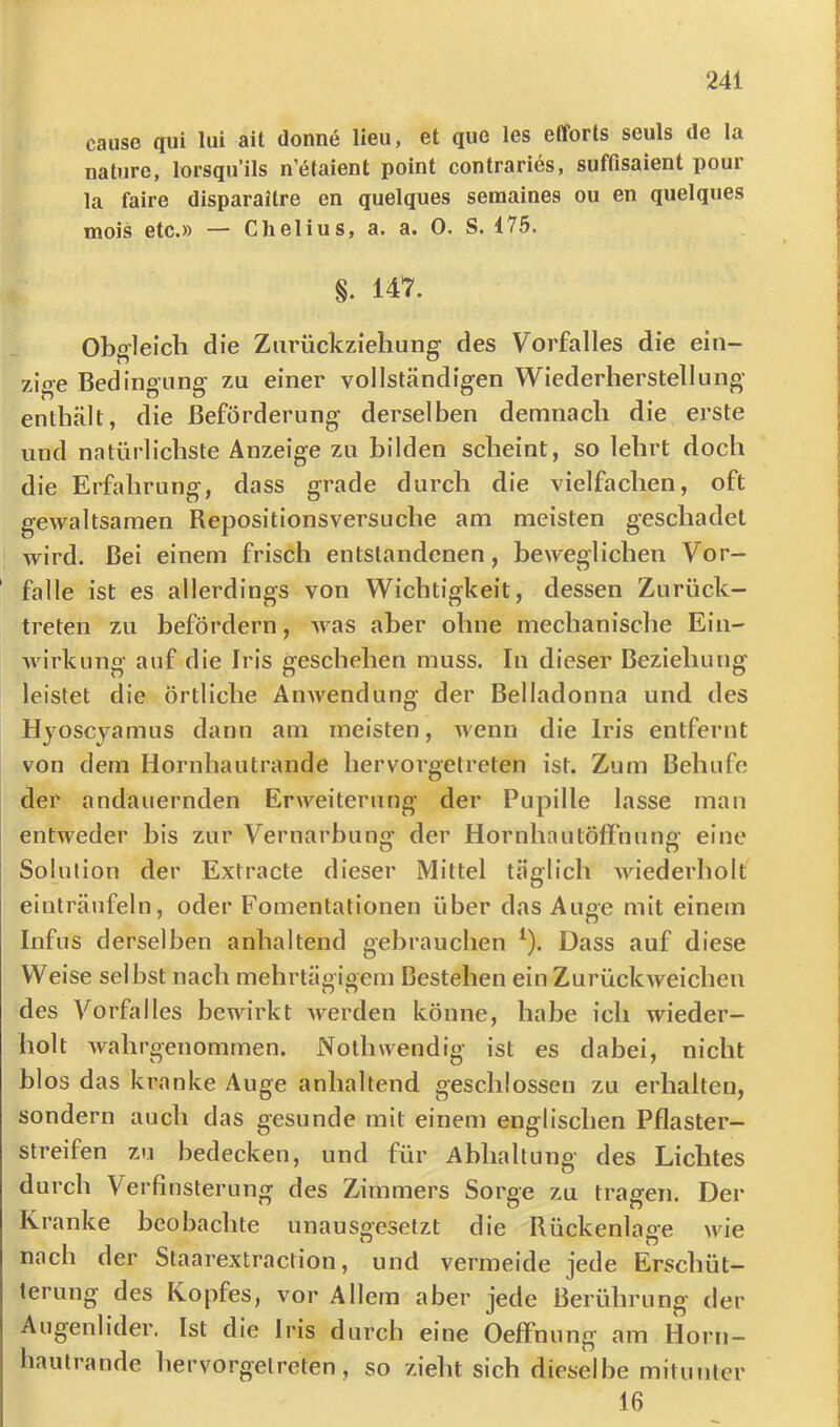 cause qui lui ait donne lieu, et quo les efforts seuls de la nature, lorsqu’ils n etaient point contrarius, suffisaient pour la faire disparaitre en quelques semaines ou en quelques mois etc.» — Chelius, a. a. 0. S. 475. §. 147. Obo’leich die Ziirückziehunff des Vorfalles die ein- zige Bedingung' zu einer vollständigen Wiederherstellung enthält, die Beförderung derselben demnach die erste und natürlichste Anzeige zu bilden scheint, so lehrt doch die Erfahrung, dass grade durch die vielfachen, oft gewaltsamen Repositionsversuche am meisten geschadet wird. Bei einem frisch entstandenen, beweglichen Vor- fälle ist es allerdings von Wichtigkeit, dessen Zurück- treten zu befördern, Avas aber ohne mechanische Ein- Avirkung auf die Iris geschehen muss. In dieser Beziehung leistet die örtliche AiiAvendung der Belladonna und des Hyoscvamus dann am meisten, Avenn die Iris entfernt von dem Hornhautrande hervorgetreten ist. Zum Behufe der andauernden Erweiterung der Pupille lasse man entAveder bis zur Vernarbunff der Hornhautöffnun«' eine Solution der Extracte dieser Mittel täglich AAuederholt einträufeln, oder Fomentationen über das Auge mit einem Infus derselben anhaltend gebrauchen ^). Dass auf diese Weise sel bst nach mehrtägigem Bestehen ein ZurüclcAveicheu des Vorfalles bewirkt Averden könne, habe ich wieder- holt Avahrgenommen. Nothwendig ist es dabei, nicht blos das kranke Auge anhaltend geschlossen zu erhalten, sondern auch das gesunde mit einem englischen Pflaster- streifen zu bedecken, und für Abhaltung des Lichtes durch Verfinsterung des Zimmers Sorge zu tragen. Der Kranke beobachte unausgesetzt die Rückenlage wie nach der Staarextraction, und vermeide jede Erschüt- terung des Kopfes, vor Allem aber jede Berührung der Augenlider, Ist die Iris durch eine OeflFnung am Horn- hautrande hervorgetreten, so zieht sich dieselbe mitunter 16