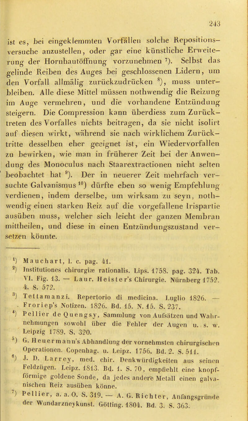 ist es, bei eingeklemmten Vorfällen solche Rcposilions- versiiche anzustellen, oder gar eine künstliche Erweite- rung der HornhautöfFnung vorzunehmen ^). Selbst das gelinde Reiben des Auges bei geschlossenen Lidern, um den Vorfall allmälig zurückzudrücken ^), muss unter- bleiben. Alle diese Mittel müssen nothwendig die Reizung im Auge vermehren, und die vorhandene Entzündung steigern. Die Compression kann überdiess zum Zurück- treten des Vorfalles nichts beitragen, da sie nicht isolirt auf diesen wirkt, während sie nach wirklichem Zurück- tritte desselben eher geeignet ist, ein Wiedervorfallen zu bewirken, wie man in früherer Zeit bei der Anwen- dung des Monoculus nach Staarextractionen nicht selten beobachtet hat ®). Der in neuerer Zeit mehrfach ver- suchte Galvanismus dürfte eben so wenig Empfehlung verdienen, indem derselbe, um wirksam zu seyn, noth- wendig einen starken Reiz auf die vorgefallene Irisparlie ausüben muss, welcher sich leicht der ganzen Membran mittheilen, und diese in einen Entzündungszustand ver- setzen könnte. Ma uchart, 1. c. pag. 41. 2) Institiiliones chirurgiae rationalis. Lips. 1758. pag. 324. Tab. VI. Fig. 13. — Laur. Heis le r’s Chirurgie. Nürnberg 1752. 4. S. 572. Telianianzi. Reperlorio di medicina. Luglio 1826. — . Froriep’s Notizen. 1826. ßd. 15. N. 15. S. 237. Pellier deQuengsy, Sammlung von Aufsätzen und Wahr- nehmungen sowohl über die Fehler der Augen u. s. w. ' Leipzig 1789. S. 320. ) G. H e u e r m a n n s Abhandlung der vornehmsten chirurgischen Operationen. Copenhag. u. Leipz. 1756. Bd. 2. S. 511. ) J. 1). Larrey, med. chir. Denkwürdigkeiten aus seinen Feldzügen. Leipz. 1813. Bd. 1. S. 70, empfiehlt eine knopf- förmige goldene Sonde, da jedes ander'fe Metall einen galva- nischen Reiz ausüben könne. ) Pellier, a. a. 0. S. 319. — A. G. Richter, Anfangsgrümle der Wundarzneykunst. Götling. 1804. Bd. 3. S. 363.