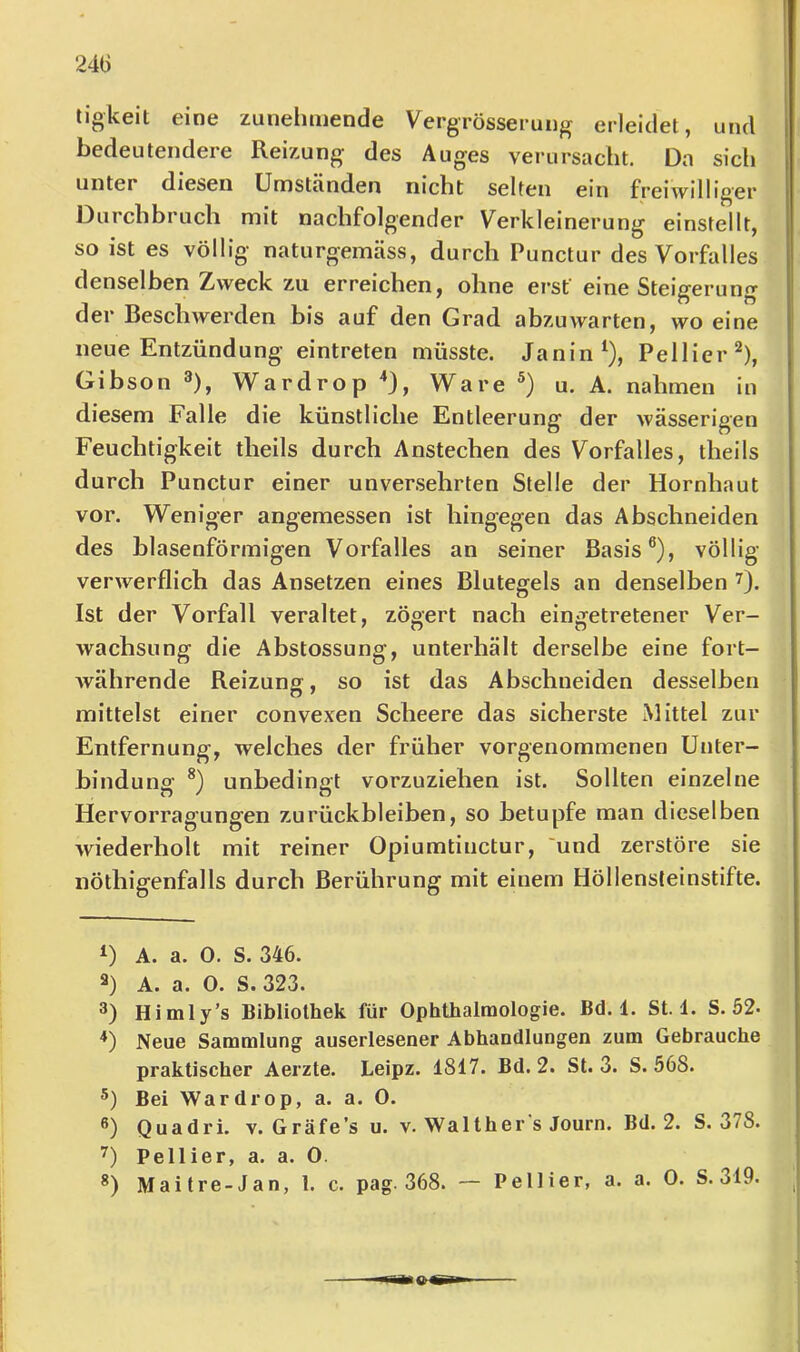 24(3 ligkeit eine zunehmende Vergrösserung erleidet, und bedeutendere Reizung des Auges verursacht. Da sicli unter diesen Umständen nicht selten ein freiwillig'er Durchbruch mit nachfolgender Verkleinerung einstellt, so ist es völlig naturgemäss, durch Punctur des Vorfiilles denselben Zweck zu erreichen, ohne erst eine Steigerung der Beschwerden bis auf den Grad abzuwarten, wo eine neue Entzündung eintreten müsste. Janin^), Pellier^), Gibson ^), Wardrop ^3, Ware u. A. nahmen in diesem Falle die künstliche Entleerung der wässerigen Feuchtigkeit theils durch Anstechen des Vorfalles, theils durch Punctur einer unversehrten Stelle der Hornhaut vor. Weniger angemessen ist hingegen das Abschneiden des blasenförmigen Vorfalles an seiner Basis®), völlig verwerflich das Ansetzen eines Blutegels an denselben 7). Ist der Vorfall veraltet, zögert nach eingetretener Ver- wachsung die Abstossung, unterhält derselbe eine fort- Avährende Reizung, so ist das Abschneiden desselben mittelst einer convexen Scheere das sicherste Mittel zur Entfernung, welches der früher vorgenommenen Unter- bindung unbedingt vorzuziehen ist. Sollten einzelne Hervorragungen Zurückbleiben, so betupfe man dieselben wiederholt mit reiner Opiumtinctur, 'und zerstöre sie iiöthigenfalls durch Berührung mit einem Höllensleinstifte. D A. a. 0. S. 346. 3) A. a. O. S. 323. 3) Himly's Bibliothek für Ophtbalraologie. Bd. 1. St. 1. S. 52- *) Neue Sammlung auserlesener Abhandlungen zum Gebrauche praktischer Aerzte. Leipz. 1817. Bd. 2. St. 3. S. 568. Bei Wardrop, a. a. 0. **) Quadri. v. Gräfe’s u. v. Walther s Journ. Bd. 2. S. 378. Pellier, a. a. 0.