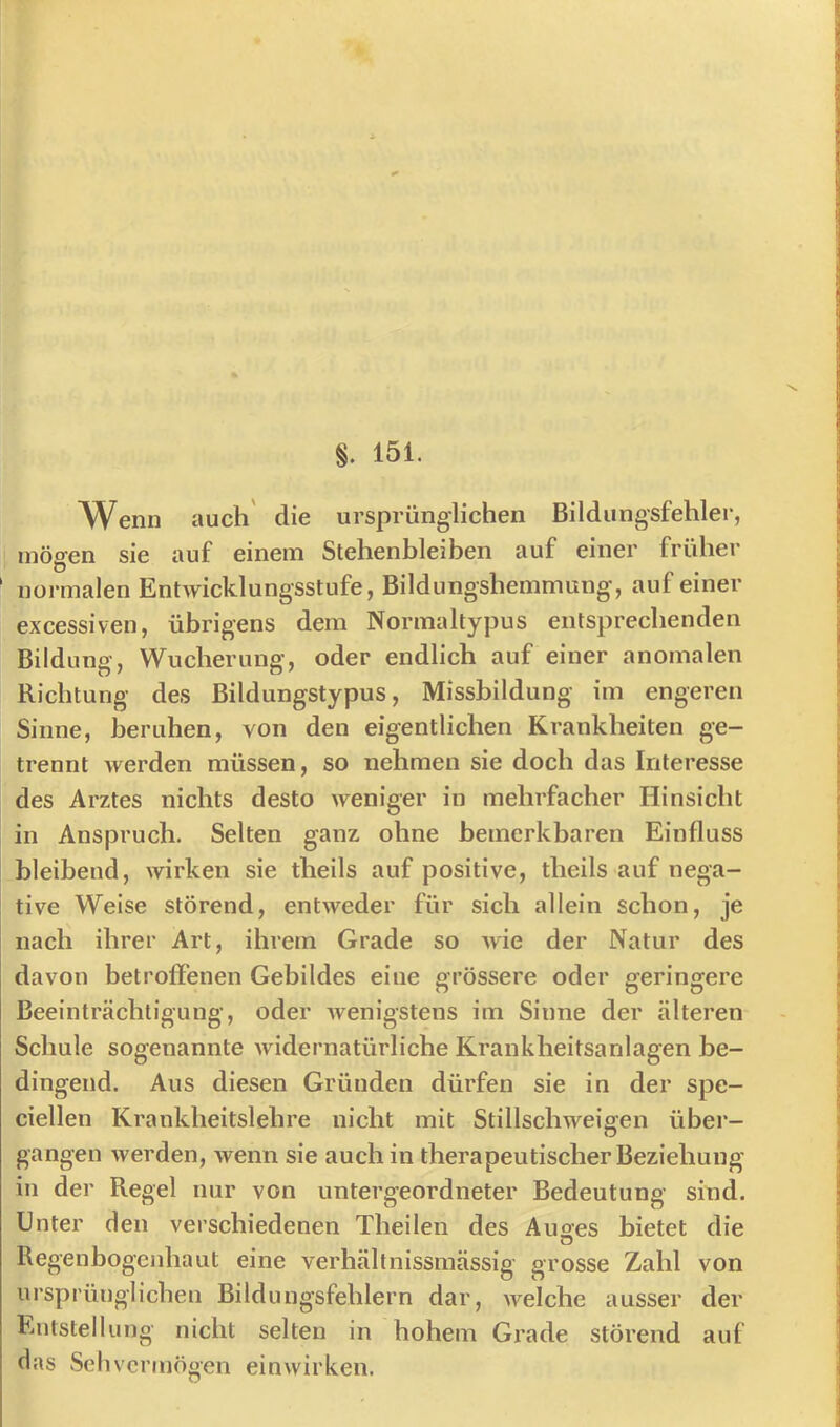 §. 151. Wenn auch' die ursprünglichen Bildungsfehler, I mögen sie auf einem Stehenbleiben auf einer früher ' normalen Entwicklungsstufe, Bildungshemmung, auf einer excessiven, übrigens dem Normaltypus entsprechenden Bildung, Wucherung, oder endlich auf einer anomalen Richtung des Bildungstypus, Missbildung im engeren Sinne, beruhen, von den eigentlichen Krankheiten ge- trennt werden müssen, so nehmen sie doch das Interesse des Arztes nichts desto weniger in mehrfacher Hinsicht in Anspruch. Selten ganz ohne bemerkbaren Einfluss bleibend, wirken sie theils auf positive, theils auf nega- tive Weise störend, entweder für sich allein schon, je nach ihrer Art, ihrem Grade so wie der Natur des davon betroffenen Gebildes eine grössere oder geringere Beeinträchtigung, oder wenigstens im Sinne der älteren Schule sogenannte widernatürliche Krankheitsanlagen be- dingend. Aus diesen Gründen dürfen sie in der spe- ciellen Krankheitslehre nicht mit Stillschweigen über- gangen werden, wenn sie auch in therapeutischer Beziehung in der Regel nur von untergeordneter Bedeutung sind. Unter den verschiedenen Theilen des Auses bietet die Regenbogenhaut eine verhältnissmässig grosse Zahl von ursprünglichen Bildungsfehlern dar, welche ausser der Entstellung nicht selten in hohem Grade störend auf das Seil vermögen einwirken.