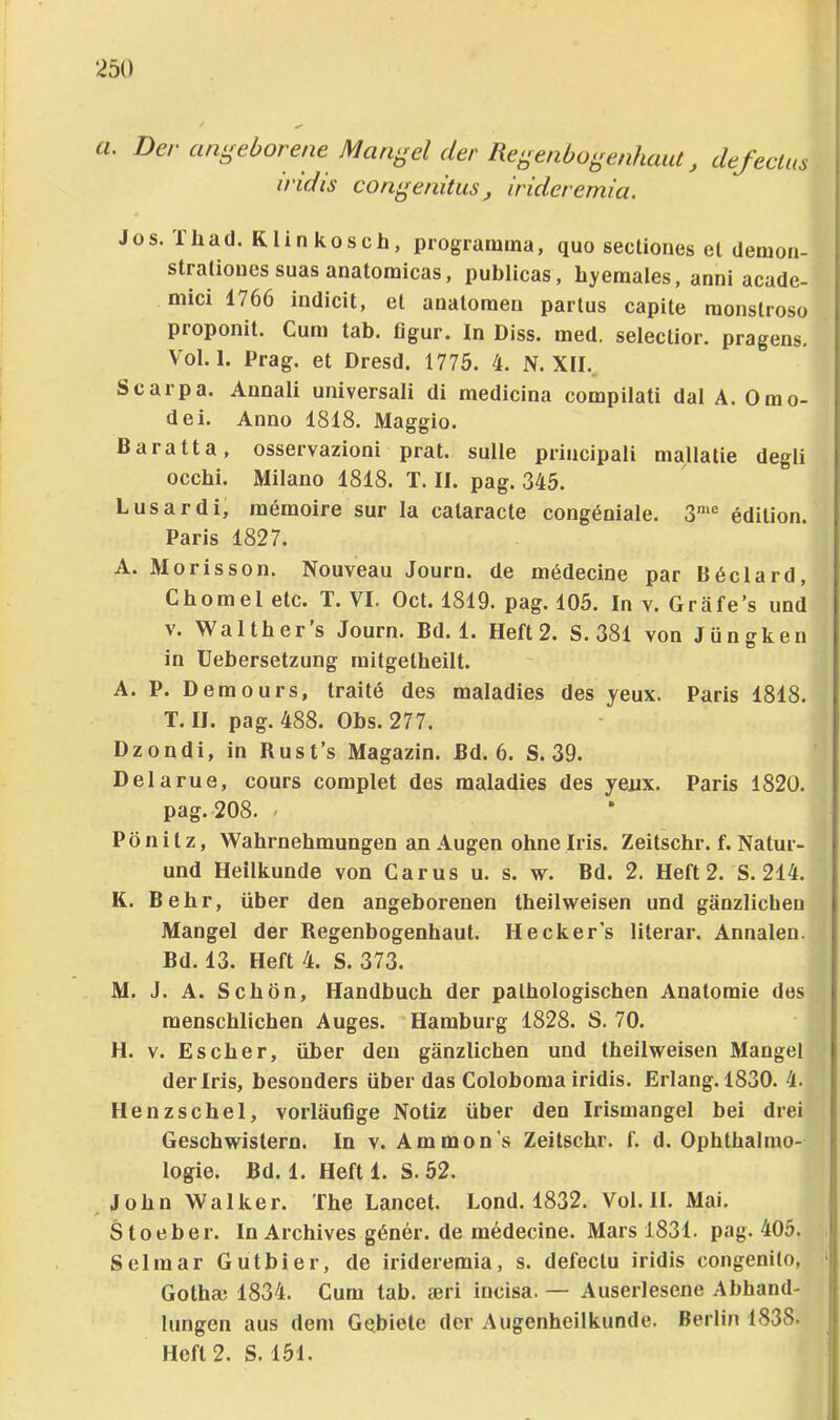 :i5(l u. Der angeborene Mangel der RegenbogenhaiU, defeclm iridis con^enitus, irideremia. Jos. Tüad. Rlinkoscb, progratmna, quo secüones et cletuon- stratioues suas anatoraicas, publicas, byeraales, anni acade- mici 1766 indicit, et anatoraen partus capite raonstroso proponit. Cum tab. flgur. In Diss. med. selectior. pragens. Vol. 1. Prag, et Dresd. 1775. 4. N. XII. Scarpa. Annali universali di medicina compilati dal A. 0mo- de i. Anno 1818. Maggio. Baratta, osservazioni prat. sulle principali mallatie degli occbi. Milano 1818. T. II. pag. 345. Lusardi, memoire sur la cataracte congöniale. edition. Paris 1827. A. Morisson. Nouveau Journ. de mMecine par Böclard, Cborael etc. T. VI. Oct. 1819. pag. 105. In v. Gräfe’s und V. Waltbers Journ. Bd. 1. Heft2. S. 381 von Jüngken in Uebersetzung mitgetbeilt. A. P. Demours, traite des maladies des yeux. Paris 1818. T. II. pag. 488. Obs. 277. Dzondi, in Rust’s Magazin. Bd. 6. S. 39. Delarue, cours complet des maladies des yejix. Paris 1820. pag. 208. / Pönitz, Wabrnebmungen an Augen ebne Iris. Zeitscbr. f. Natur- und Heilkunde von Carus u. s. w. Bd. 2. Heft 2. S. 214. K. Bebr, über den angeborenen tbeilweisen und gänzlichen Mangel der Regenbogenhaut. Heckers literar. Annalen. Bd. 13. Heft 4. S. 373. M. J. A. Schön, Handbuch der pathologischen Anatomie des menschlichen Auges. Hamburg 1828. S. 70. H. V. Es eher, über den gänzlichen und tbeilweisen Mangel der Iris, besonders über das Coloboraa iridis. Erlang. 1830. 4. Henzschel, vorläufige Notiz über den Irismangel bei drei Geschwistern. In v. Ammon's Zeitschr. f. d. Ophthalmo- logie. Bd. 1. Heft 1. S. 52. ^John Walker. The Lancet. Lond. 1832. Vol. II. Mai. Sloeber. ln Archives göner. de m6decine. Mars 1831. pag. 405. Sei mar Gutbier, de irideremia, s. defectu iridis congenito, Gothae 1834. Cum tab. seri incisa. — Auserlesene Abhand- lungen aus dem Gebiete der Augenheilkunde. Berlin 1838.