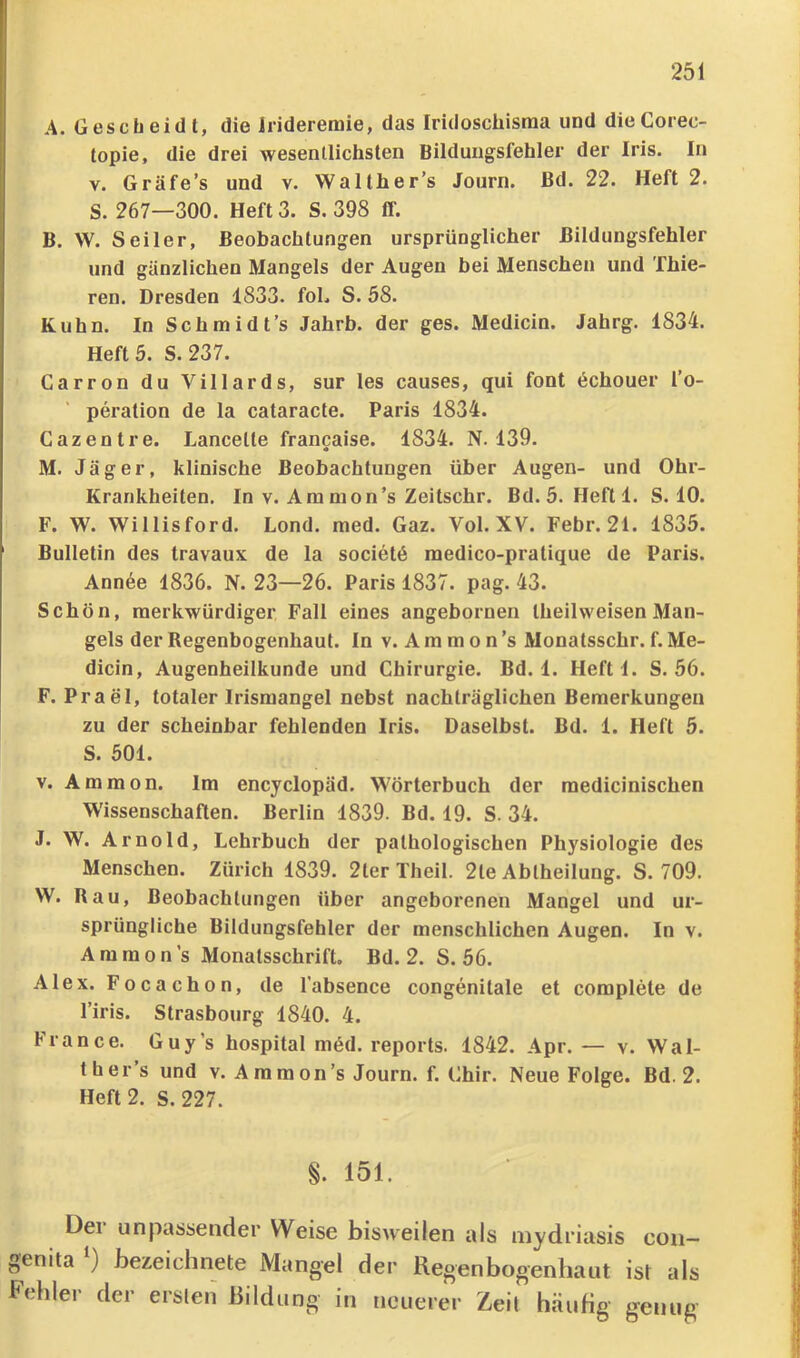 cc A, Ges c bei dt, die Jrideremie, das Iridoschisma und dieCorec- topie, die drei wesentlichsten Bildungsfehler der Iris. In V. Gräfe’s und v. Walther’s Journ. ßd. 22. Heft 2. S. 267—300. Heft 3. S. 398 IT. B. W. Seiler, Beobachtungen ursprünglicher ßildungsfehler und gänzlichen Mangels der Augen bei Menschen und Thie- ren. Dresden 1833. foL S. 58. Kuhn. In Schmidt’s Jahrb. der ges. Medicin. Jahrg. 1834. Heft 5. S. 237. Carron du Villards, sur les causes, qui font 6chouer l’o- peration de la cataracte. Paris 1834. Gazentre. Lancelte francaise. 1834. N. 139. M. Jäger, klinische Beobachtungen über Augen- und Ohr- Krankheiten. In V. Am nion’s Zeitschr. Bd. 5. Heftl. S. 10. F. W. Willisford. Lond. med. Gaz. Vol. XV. Febr. 21. 1835. Bulletin des travaux de la societö medico-pratique de Paris. Annee 1836. N. 23—26. Paris 1837. pag. 43. Schön, merkwürdiger Fall eines angebornen theilweisen Man- gels der Regenbogenhaut. In v. A m m o n ’s Monatsschr. f. Me- dicin, Augenheilkunde und Chirurgie. Bd. 1. Heftl. S. 56. F. Prael, totaler Irismangel nebst nachträglichen Bemerkungen zu der scheinbar fehlenden Iris. Daselbst. Bd. 1. Heft 5. S. 501. V. Ammon. Im encyclopäd. Wörterbuch der medicinischen Wissenschaften. Berlin 1839. Bd. 19. S. 34. J. W. Arnold, Lehrbuch der pathologischen Physiologie des Menschen. Zürich 1839. 2ter Theil. 2te Ablheilung. S. 709. W. Rau, Beobachtungen über angeborenen Mangel und ur- sprüngliche Bildungsfehler der menschlichen Augen. In v. Ammon’s Monatsschrift. Bd. 2. S. 56. Alex. Focachon, de l’absence congenitale et complete de l’iris. Strasbourg 1840. 4. France. Guy’s hospital möd. reports. 1842. Apr.— v. Wai- th er’s und V. Ammon’s Journ. f. Chir. Neue Folge. Bd. 2. Heft 2. S. 227. §. 151. Del unpassender Weise bisweilen als mydriasis con— nita ) bezeichnete Mangel der Regenbogenhaut ist als filier der erslen ßildung in neuerer Zeil häuHg genug