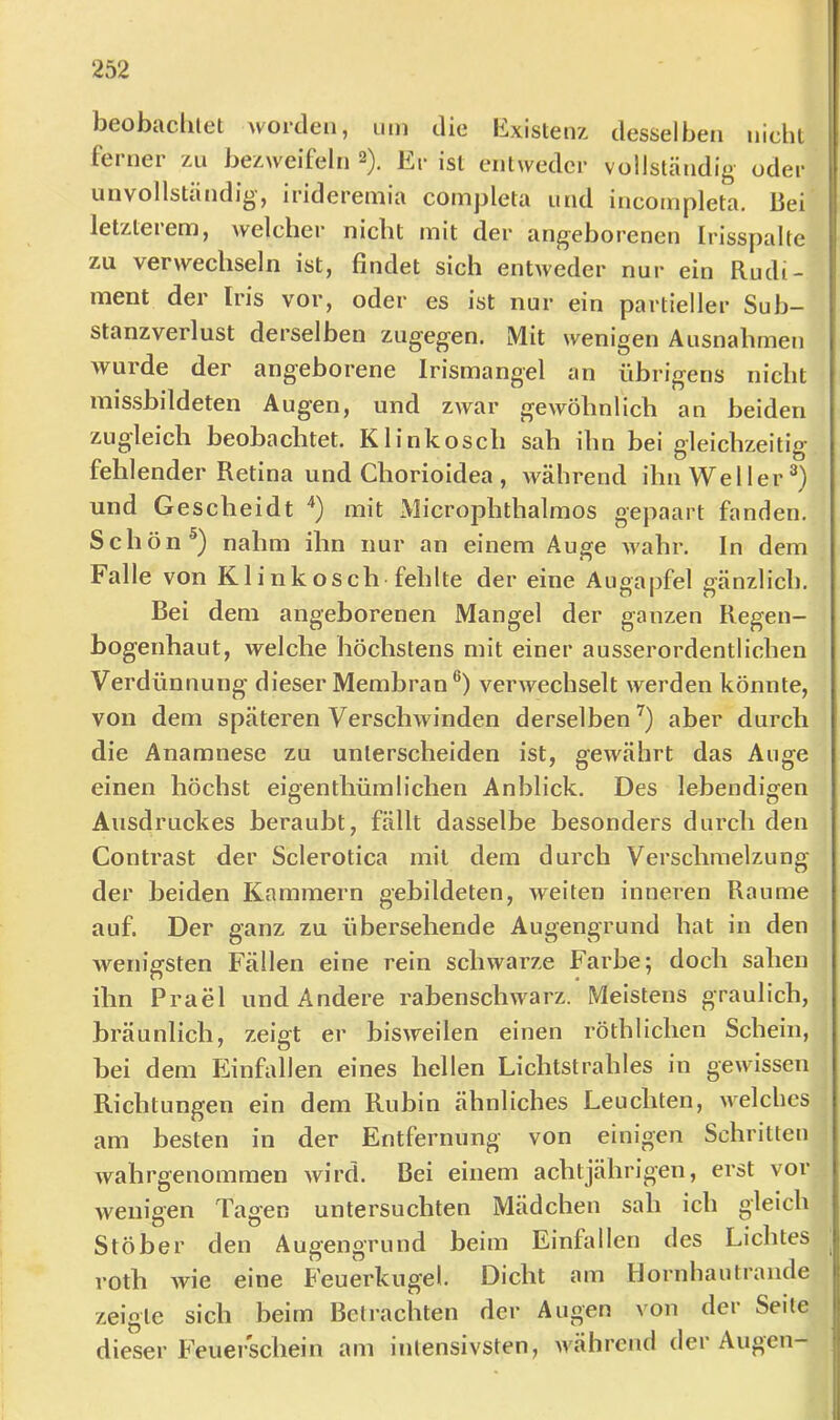 beobachlet worden, um die Existenz desselben nichl ferner zu bezweifeln 2). Er ist entweder vollständig oder unvollständig, irideremia completa und incompleta. bei letzterem, welcher nicht mit der angeborenen Irisspalte zu verwechseln ist, findet sich entweder nur ein Rudi- ment der Iris vor, oder es ist nur ein partieller Sub- stanzverlust derselben zugegen. Mit wenigen Ausnahmen wurde der angeborene Irismangel an übrigens nicht missbildeten Augen, und zwar gewöhnlich an beiden zugleich beobachtet. Klinkosch sah ihn bei gleichzeitig fehlender Retina und Chorioidea , während ihn Weller®) und Gescheidt '*) mit Microphthalmos gepaart fanden. Schön nahm ihn nur an einem Auge Avahr. In dem Falle von Klinkosch-fehlte der eine Augapfel gänzlich. Bei dem angeborenen Mangel der ganzen Regen- bogenhaut, welche höchstens mit einer ausserordentlichen Verdünnung dieser Membran®) verwechselt werden könnte, von dem späteren Verschwinden derselben^) aber durch die Anamnese zu unterscheiden ist, gewährt das Auge einen höchst eigenthümliehen Anblick. Des lebendigen Ausdruckes beraubt, fällt dasselbe besonders durch den Contrast der Sclerotica mit dem durch Verschmelzung der beiden Kammern gebildeten, weiten inneren Raume auf. Der ganz zu übersehende Augengrund hat in den wenigsten Fällen eine rein schwarze Farbe; doch sahen ihn Prael und Andere rabenschwarz. Meistens graulich, bräunlich, zeigt er bisweilen einen röthlichen Schein, bei dem Phnfallen eines hellen Lichtstrahles in gewissen Richtungen ein dem Rubin ähnliches Leuchten, welches am besten in der Entfernung von einigen Schritten Avahrgenommen Avird. Bei einem achtjährigen, erst vor Avenigen Tagen untersuchten Mädchen sah ich gleich Stöber den Augengrund beim Einfallen des Lichtes roth Avie eine B'euerkugel. Dicht am Hornhautrande zeigte sich beim Betrachten der Augen von der Seite dieser Feuerschein am intensivsten, Avährcnd dei Augen—