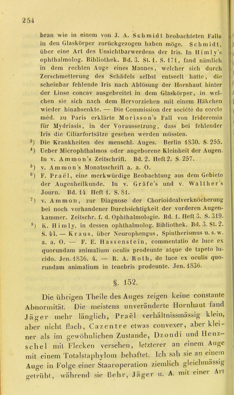 bran wie in einem von J. A. Schmidt beobachteten Falle in den Glaskörper zurückgezogen haben möge. Schmidt, über eine Art des Unsichtbarwerdens der Iris. In Himly’s ophthalmolog. Bibliothek. Bd. 3. St. I. S. 171, fand nämlich in dem rechten Auge eines Mannes, welcher sich durch Zerschmetterung des Schädels selbst entseelt hatte, die scheinbar fehlende Iris nach Ablösung der Hornhaut hinter der Linse concav ausgebreitet in dem Glaskörper, in wel- chen sie sich nach dem Hervorziehen mit einem Häkchen wieder hinabsenkte. — Die Commission der sociöte du ccrcle med. zu Paris erklärte Morisson’s Fall von Iridereraia für Mydriasis, in der Voraussetzung, dass bei fehlender Iris die Ciliarfortsätze gesehen werden müssten. Die Krankheiten des menschl. Auges. Berlin 1830. S.255. Ueber Microphthalmos oder angeborene Kleinheit der Augen. In V. Ammon’s Zeitschrift. Bd. 2. Heft 2. S. 257. V. Ammon’s Monatsschrift a. a. 0. F. Prael, eine merkwürdige Beobachtung aus dem Gebiete der Augenheilkunde. In v. Gräfe’s und v. Walther's Journ. Bd. 14. Heft 1. S. 81. Y. Ammon, zur Diagnose der Chorioidealverknöcherung bei noch vorhandener Durchsichtigkeit der vorderen Augen- kammer. Zeitschr. f. d. Ophthalmologie. Bd. 1. Heft 3. S. 319. *) K. Himly, in dessen ophthalmolog. Bibliothek. Bd. 3. St. 2. S. 44.— Kraus, über Neurophengus, Spintherismus u. s. w. a. a. 0. — F. E. Hassenstein, coramentatio de luce ex quorundam animalium oculis prodeunte atque de tapeto lu- cido. Jen. 1836. 4. — R. A. Roth, de luce ex oculis quo- rundara animalium in lenebris prodeunte. Jen. 1836. §. 152. Die übrigen Tbeile des Auges zeigen keine constante Abnormität. Die meistens unveränderte Hornbaut fand Jäger mebr länglicb, Prael verbältnissmässig klein, aber nicht flach, Gazentre etwas convexer, aber klei- ner als im gewöhnlichen Zustande, Dzondi und Henz— scbel mit Flecken versehen, letzterer an einem Auge mit einem Totalstapbylom behaftet. Ich sab sie an einem Auge in Folge einer Staaroperation ziemlich gleicbmässig oelVübt, während sie Bebr, Jäger u. A. mit einer Art 7^ 7