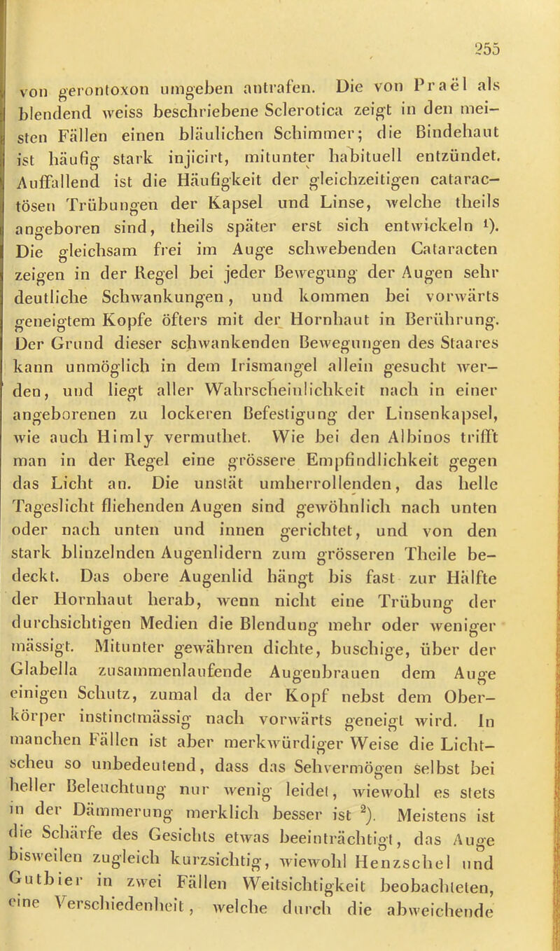 von gerontoxon umgeben antrafen. Die von Prael als blendend weiss beschriebene Sclerotica zeigt in den mei- sten Fällen einen bläulichen Schimmer; die Bindehaut ist häufig stark injicirt, mitunter habituell entzündet. Auffallend ist die Häufigkeit der gleichzeitigen catarac- tösen Trübungen der Kapsel und Linse, Avelche theils angeboren sind, theils später erst sich entwickeln t). Die gleichsam frei im Auge schwebenden Cataracten zeigen in der Regel bei jeder Bewegung der Augen sehr deutliche Schwankungen, und kommen bei vorwärts geneigtem Kopfe öfters mit der Hornhaut in Berührung. Der Grund dieser schwankenden BeAvegungen des Staares kann unmöglich in dem Irismangel allein gesucht Aver- den, und liegt aller Wahrscheinlichkeit nach in einer angeborenen zu lockeren Befestigung der Linsenkapsel, Avie auch Himly vermuthet. Wie bei den Albinos trifft man in der Regel eine grössere Empfindlichkeit gegen das Licht an. Die unstät umherrollenden, das helle Tageslicht fliehenden Augen sind geAvöhnlich nach unten oder nach unten und innen gerichtet, und von den stark blinzelnden Augenlidern zum grösseren Theile be- deckt. Das obere Augenlid hängt bis fast zur Hälfte der Hornhaut herab, Avenn nicht eine Trübuner der durchsichtigen Medien die Blendung mehr oder Aveniger mässigt. Mitunter geAvähren dichte, buschige, über der Glabella zusammenlaufende Augenbrauen dem Auge einigen Schutz, zumal da der Kopf nebst dem Ober- körper instinclmässig' nach vorAA^ärts geneigt Avird. ln manchen fällen ist aber merkAvürdiger Weise die Licht- scheu so unbedeutend, dass das Sehvermögen Selbst bei heller Beleuchtung nur Avenig leidet, Aviewohl es stets in der Dämmerung merklich besser ist Meistens ist die Schärfe des Gesichts etAvas beeinträchtigt, das Auge bisAveilen zugleich kurzsichtig, wiewohl Henzschel und Gutbier in zwei Fällen Weitsichtigkeit beobachteten, rine Verschiedenheit, Avelche durch die abweichende
