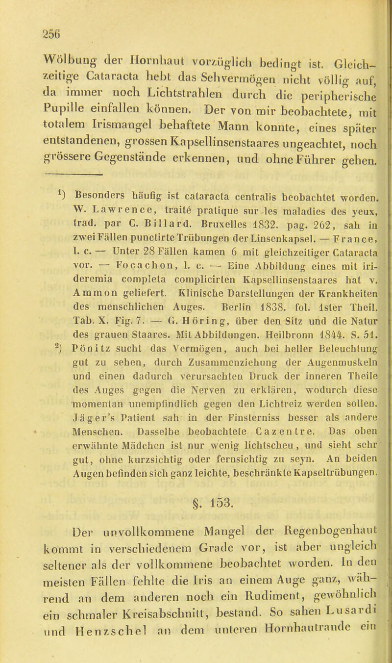 Wölbung der Hornliaul vorzüglich bedingt ist. Gleich- zeitige Cataracta hebt das Sehvermögen nicht völlig auf, da immei noch Lichtstrahlen durch die peripherische Pupille einfallen können. Der von mir beobachtete, mit totalem Irismangel behaftete Mann konnte, eines später entstandenen, grossen Ka])sellinsenstaares ungeachtet, noch grössere Gegenstände erkennen, und ohne Führer gehen. Besonders häufig ist cataracta centralis beobachtet worden. W. Lawrence, traitö pratique sur-les maladies des yeux, trad. par C. Billard. Bruxelles 1832. pag. 262, sab in zwei Fällen punctirte Trübungen der Linsenkapsel. — France, 1. c.— Unter 28 Fällen kamen 6 mit gleichzeitiger Cataracta vor. — Focachon, 1. c. — Eine Abbildung eines mit iri- dereraia completa complicirten Kapsellinsenstaares hat v. Ammon geliefert. Klinische Darstellungen der Krankheiten des menschlichen Auges. Berlin 1838. fol. Ister Tlieil. Tab. X. Fig. 7. — G. Höring, über den Silz und die Natur des grauen Staares. Mit Abbildungen. Heilbronn 1844. S. 51. Pönitz sucht das Vermögen, auch bei heller Beleuchtung gut zu sehen, durch Zusammenziehung der Augenmuskeln und einen dadurch verursachten Druck der inneren Theile des Auges gegen die Nerven zu erklären, wodurch diese momentan unempfindlich gegen den Lichtreiz werden sollen. Jäger’s Patient sah in der Finsterniss besser als andere Menschen. Dasselbe beobachtete Cazentre. Das oben erwähnte Mädchen ist nur wenig lichtscheu, und sieht sehr gut, ohne kurzsichtig oder fernsichlig zu sejn. An beiden Augen befinden sich ganz leichte, beschränkte Kapseltrübungen. §. 153. Der unvollkommene Mangel der Regenbogenhaut kommt in verschiedenem Grade vor, ist aber ungleich seltener als der vollkommene beobachtet worden, ln den meisten Fällen fehlte die Iris an einem Auge ganz, wah- rend an dem anderen noch ein Rudiment, gewöhnlich ein schmaler Kreisabschnitt, bestand. So sahen Lusardi und Henzschel an dem unteren Hornhautrande ein