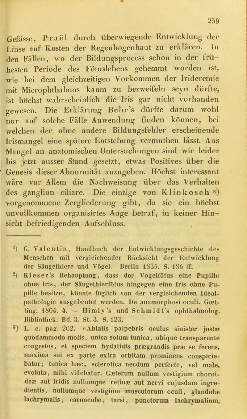 Gefässe, Prael durch überwiegende Entwicklung der Linse auf Kosten der Regenbogenhaut zu erklären. In den Fällen, wo der Bildungsprocess schon in der frü- hesten Periode des Fötuslebens gehemmt worden ist, wie bei dem gleichzeitigen Vorkommen der Irideremie mit Microphthalmos kaum zu bezweifeln sejn dürfte, ist höchst wahrscheinlich die Iris gar nicht vorhanden o-ewesen. Die Erklärung Behr’s dürfte darum wohl nur auf solche Fälle Anwendung finden können, bei welchen der ohne andere Bildungsfehler erscheinende Irismangel eine spätere Entstehung vermuthen lässt. Aus Mangel an anatomischen Untersuchungen sind Avir leider bis jetzt ausser Stand gesetzt, etAA^as Positives über die Genesis dieser Abnormität anzugeben. Höchst interessant Aväre vor Allem die NacliAveisung über das Verhalten des ganglion ciliare. Die einzige von Klinkosch 3) vorgenommene Zergliederung gibt, da sie ein höchst unvollkommen organisirtes Auge betraf, in keiner Hin- sicht befriedigenden Aufschluss. *) G. Valentin, Handbuch der Entwicklungsgeschichte des Menschen mit vergleichender Rücksicht der Entwicklung der Säugelhiere und Vögel. Berlin 1835. S. 186 ff. 2) Kies er’s Behauptung, dass der Vogelfötus eine Pupille ohne Iris, der Säugelhierfötus hingegen eine Iris ohne Pu- pille besitze, könnte füglich von der vergleichenden Ideal- pathologie ausgebeulet werden. De anamorphosi oculi. Goet- ting. 1804. 4. — Hi ml y’s und Schmidt's ophlhalmolog. Bibliothek. Bd. 3. St. 3. S. 123. L. c. pag. 202. «Ablatis palpebris oculus sinister justae quodammodo molis, unica solum tunica, ubique transparente congeslus, et speciera hydatidis praegrandis prae se ferens, maxima sui ex parle extra orbitam prominens conspicie- batur; tunica haec, sclerotica necdura perfecte, vel male, evoluta, mihi videbatur. Caeterum nullum vesUgiura choroi- deae aut iridis nullumque retinae aut nervi cujusdam ingre^ dienlis, nullumque vestigium musculorum oculi, glandulae lachrymalis, carunculae, tarsi, punctorum lachrjmalium,