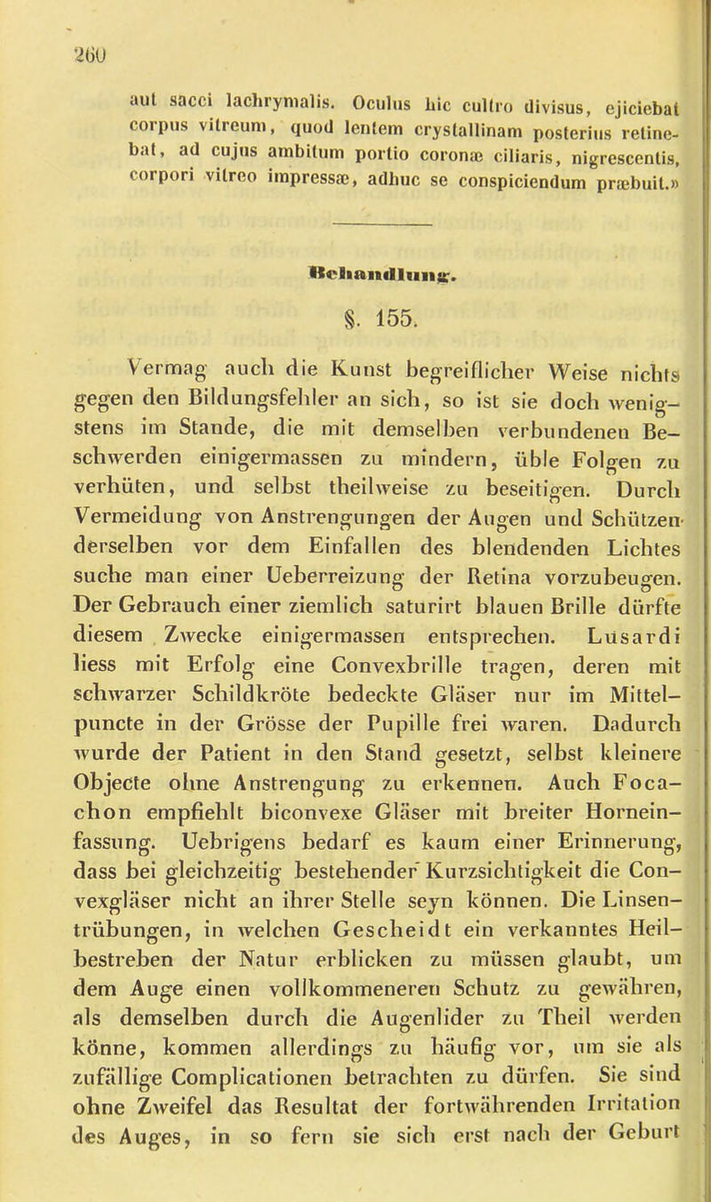 26ü ciut sacci lüchrynialis. Ociilns Lic cultro divisus, ejiciebat Corpus vUreuni, quod lentem crystallinam posterius reüne- bat, ad cujus ambitum portio coronae ciliaris, nigrescenlis, corpori vilreo iinpressaj, adhuc se conspicieDdum praebuit.» Kcliandlims:. §. 155. Vermag auch die Kunst begreiflicher Weise nichts gegen den Bildungsfehler an sich, so ist sie doch wenig- stens im Stande, die mit demselben verbundenen Be- schwerden einigermassen zu mindern, üble Folgen zu verhüten, und selbst theilweise zu beseitigen. Durch Vermeidung von Anstrengungen der Augen und Schützen- derselben vor dem Einfallen des blendenden Lichtes suche man einer Ueberreizung’ der Retina vorzubeugen. o o Der Gebrauch einer ziemlich saturirt blauen Brille dürfte diesem ZAvecke einigermassen entsprechen. Lüsardi liess mit Erfolg eine Convexbrille tragen, deren mit schwarzer Schildkröte bedeckte Gläser nur im Mittel- puncte in der Grösse der Pupille frei Avaren. Dadurch Avurde der Patient in den Stand gesetzt, selbst kleinere Objecte ohne Anstrengung zu erkennen. Auch Foca- chon empfiehlt biconvexe Gläser mit breiter Hornein- fassung. Uebrigens bedarf es kaum einer Erinnerung, dass bei gleichzeitig bestehender Kurzsichtigkeit die Con- vexgläser nicht an ihrer Stelle seyn können. Die Linsen- trübungen, in Avelchen Gescheidt ein verkanntes Heil- bestreben der Natur erblicken zu müssen glaubt, um dem Auge einen vollkommeneren Schutz zu gewähren, als demselben durch die Augenlider zu Theil Averden könne, kommen allerdings zu häufig vor, um sie als zufällige Complicationen betrachten zu dürfen. Sie sind ohne ZAveifel das Resultat der fortAvährenden Irritation des Auges, in so fern sie sich erst nach der Geburt