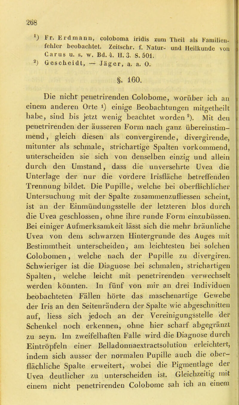 0 Fr. Erd mann, coloboma iridis zum Theil als Farailien- fehler beobachtet. Zeitscbr. f. Natur- und Heilkunde von Car US u. s. w, Bd. 4. H. 3. S. 501. 2) Gescheidt, — Jäger, a. a. 0. §. 160. Die nichtr penetrirenden Colobome, Avorüber ich an einem anderen Orte i) einige Beobachtungen mitgetheilt habe, sind bis jetzt wenig beachtet worden*^). Mit den penetrirenden der äusseren Form nach ganz übereinstim- mend , gleich diesen als convergirende, divergirende, mitunter als schmale, strichartige Spalten vorkommend, unterscheiden sie sich von denselben einzig und allein durch den Umstand, dass die unversehrte Uvea die Unterlage der nur die vordere Irisfläche betreffenden Trennung bildet. Die Pupille, welche bei oberflächlicher Untersuchung mit der Spalte zusammenzufliessen scheint, ist an der Einmündungsstelle der letzteren blos durch die Uvea geschlossen, ohne ihre runde Form einzubüssen. Bei einiger Aufmerksamkeit lässt sich die mehr bräunliche Uvea von dem schwarzen Hintergründe des Auges mit Bestimmtheit unterscheiden, am leichtesten bei solchen Colobomen, welche nach der Pupille zu divergiren. Schwieriger ist die Diagnose bei schmalen, strichartigen Spalten, welche leicht mit penetrirenden verwechselt werden könnten. In fünf von mir an drei Individuen beobachteten Fällen hörte das maschenartige Gewebe der Iris an den Seitenrändern der Spalte wie abgeschnitten auf, liess sich jedoch an der Vereinigungsstelle 'der Schenkel noch erkennen, ohne hier scharf abgegränzt zu seyn. Im zweifelhaften Falle wird die Diagnose durch Eintröpfeln einer Belladonnaextractsolution erleichtert, indem sich ausser der normalen Pupille auch die ober- flächliche Spalte erweitert, wobei die Pigmentlage der Uvea deutlicher zu unterscheiden ist. Gleichzeitig mit einem nicht penetrirenden Colobome sah ich an einem