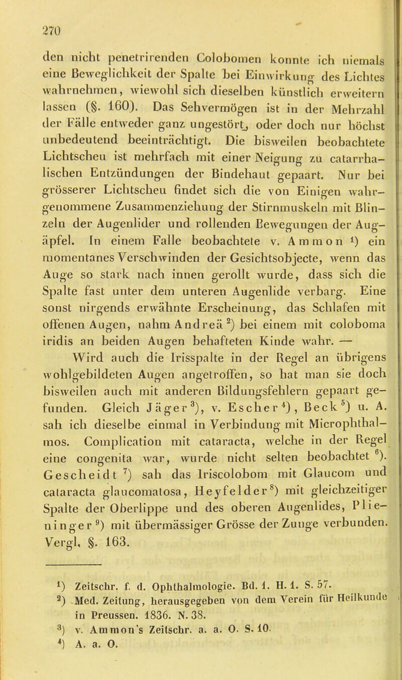 den nicht |3enetrirenden Colobomen konnte ich niemals eine Beweglichkeit der Spalte bei Einwirkung des Lichtes wahrnehraen, wiewohl sich dieselben künstlich erweitern lassen (§. 160). Das Sehvermögen ist in der Mehrzahl der Fälle entweder ganz ungestört^ oder doch nur höchst unbedeutend beeinträchtigt. Die bisweilen beobachtete Lichtscheu ist mehrfach mit einer Neigung zu catarrha- lischen Entzündungen der Bindehaut gepaart. Nur hei grösserer Lichtscheu findet sich die von Einigen wahr- genommene Zusammenziehung der Stirnmuskeln mit Blin- zeln der Augenlider und rollenden Bewegungen der Aug- äpfel. In einem Falle beobachtete v. Ammon 0 ein momentanes Verschwinden der Gesichtsobjecte, wenn das Auge so stark nach innen gerollt wurde, dass sich die Spalte fast unter dem unteren Augenlide verbarg. Eine sonst nirgends erwähnte Erscheinung, das Schlafen mit offenen Augen, nahm A nd reä hei einem mit coloboma iridis an beiden Augen behafteten Kinde wahr. — Wird auch die Irisspalte in der Regel an übrigens wohlgebildeten Augen angetroffen, so hat man sie doch bisweilen auch mit anderen Bildungsfehlern gepaart ge- funden. Gleich Jäger®), v. Escher'* *), Beck®) u. A. sah ich dieselbe einmal in Verbindung mit Microphthal- mos. Complication mit cataracta, welche in der Regel eine congenita war, wurde nicht selten beobachtet ®). Gescheidt sah das Iriscolohom mit Glaucom und cataracta glaucomatosa, Heyfelder®) mit gleichzeitiger Spalte der Oberlippe und des oberen Augenlides, Plie- nin ge r mit übermässiger Grösse der Zunge verbunden. Vergl, §. 163. Zeitschr. f. d. Ophthalmologie. Bd. i. H. 1. S. 57. ^) -Med. Zeitung, herausgegeben von dem Verein für Heilkunde in Preussen. 1836. N. 38. v. Ammon's Zeitschr. a. a. 0. S. 10. *) A. a. 0.
