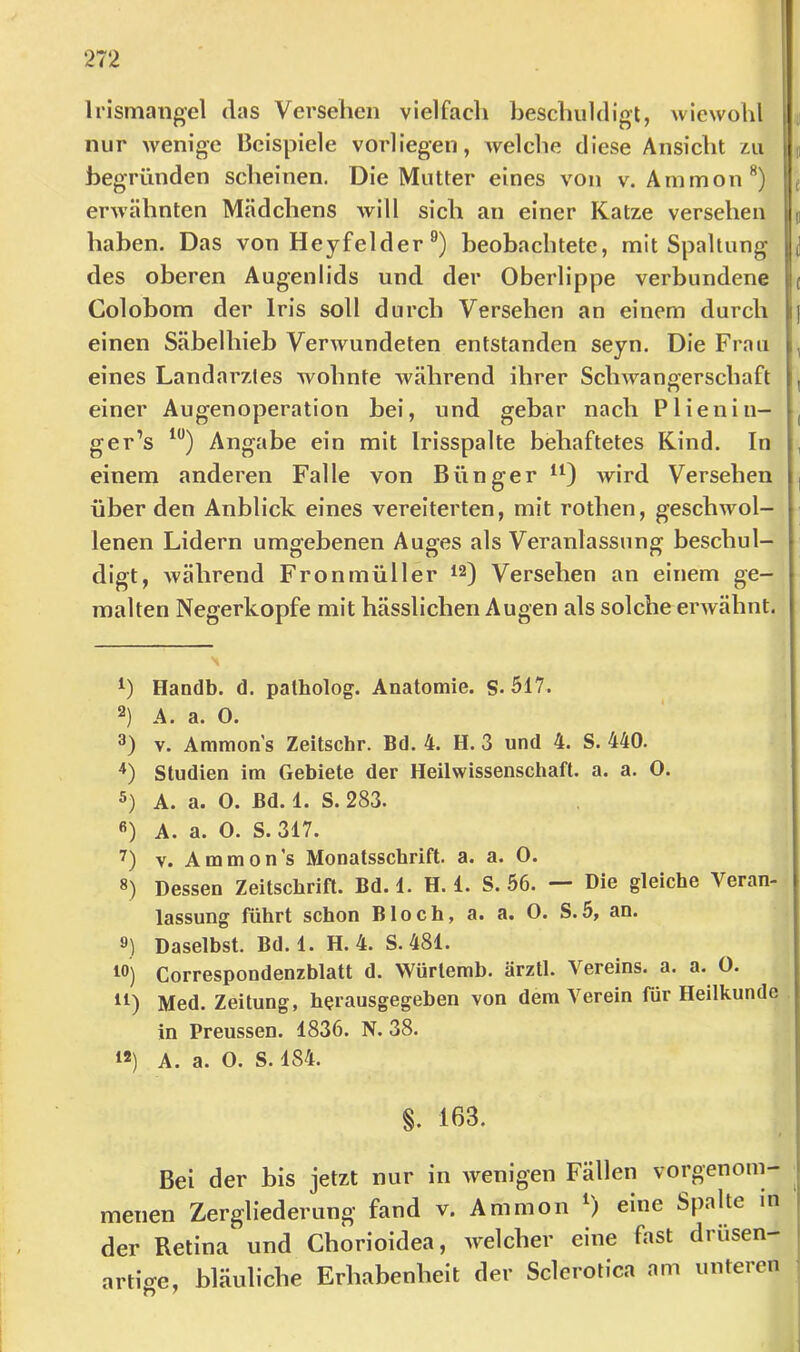 li’ismangel das Versehen vielfach heschuldigt, wiewohl ^ nur wenige Beispiele vorliegen, welche diese Ansicht j begründen scheinen. Die Mutter eines von v. Ammon **) ( erwähnten Mädchens will sich an einer Katze versehen p haben. Das von Heyfelder beobachtete, mit Spaltung des oberen Augenlids und der Oberlippe verbundene c Colobora der Iris soll durch Versehen an einem durch einen Säbelhieb Verwundeten entstanden seyn. Die Frau , eines Landarztes wohnte während ihrer Sclnvangerschaft , einer Augenoperation bei, und gebar nach Plienin- , ger’s Angabe ein mit Irisspalte behaftetes Kind. In , einem anderen Falle von Bünger wird Versehen über den Anblick eines vereiterten, mit rothen, geschwol- lenen Lidern umgebenen Auges als Veranlassung beschul- digt, während Fronmüller 12) Versehen an einem ge- malten Negerkopfe mit hässlichen Augen als solche erwähnt. Handb. d. patholog. Anatomie. S-517. 2) A. a. 0. V. Ammons Zeitschr. Bd. 4. H. 3 und 4. S. 440. Studien im Gebiete der Heilwissenschaft, a. a. 0. 5) A. a. 0. Bd. 1. S. 283. ß) A. a. 0. S. 317. 7) V. Ammons Monatsschrift, a. a. 0. 8) Dessen Zeitschrift. Bd. 1. H. 1. S. 56. — Die gleiche Veran- lassung führt schon Bloch, a. a. O. S.5, an. 8) Daselbst. Bd. 1. H. 4. S. 481. Iß) Correspondenzblatt d. VVürlemb. ärztl. Vereins, a. a. O. ^1) Med. Zeitung, herausgegeben von dem Verein für Heilkunde in Preussen. 1836. N. 38. «) A. a. O. S. 184. §. 163. Bei der bis jetzt nur in wenigen Fällen vorgenom- menen Zergliederung fand v. Ammon eine Spalte in der Retina und Chorioidea, Avelcher eine fast drusen- artio-e, bläuliche Erhabenheit der Sclerotica am unteren •