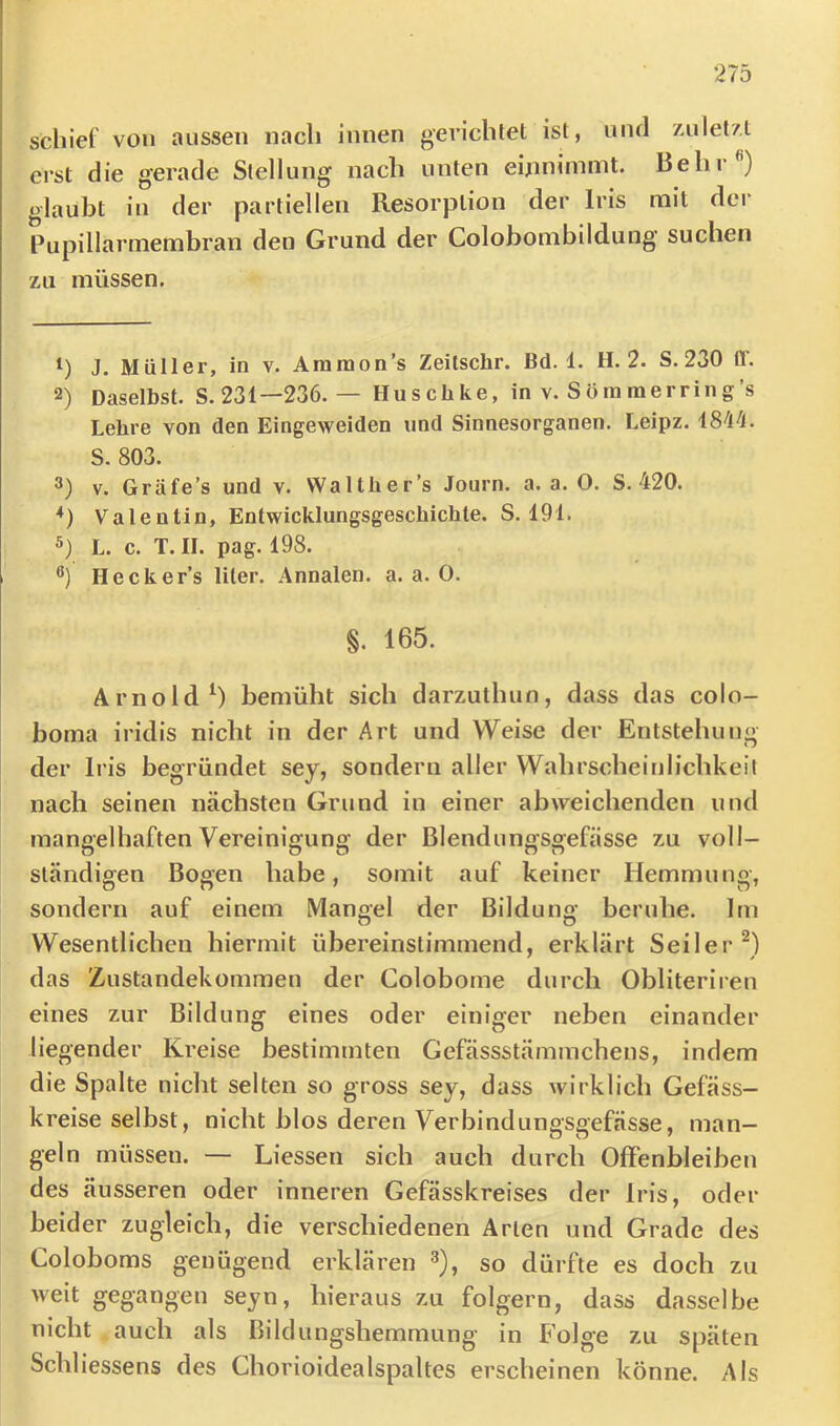 schiel von aussen nach innen gerichtet ist, und zulet/t erst die gerade Stellung nach unten eijinimmt. Behr ) glaubt in der partiellen Resorption der Iris mit dei‘ Pupillarmembran den Grund der Colobombildung suchen zu müssen. 1) J. Müller, in v. Aramon’s Zeitsclir. Bd. 1. H. 2. S.230 fl'. 2) Daselbst. S. 231—236. — Husclike, in v. Sömmerring’s Lehre von den Eingeweiden und Sinnesorganen. Leipz. S. 803. 3) V. Gräfe’s und v. Waith er’s Journ. a. a. 0. S. 420. Valentin, Entwicklungsgeschichte. S. 191. 5) L. c. T.II. pag. 198. Hecker’s liier. Annalen, a. a. 0. §. 165. Arnold^) bemüht sich darzuthun, dass das colo- boma iridis nicht in der Art und Weise der Entstehung der Iris begründet sey, sondern aller Wahrscheinlichkeil nach seinen nächsten Grund in einer abweichenden und mangelhaften Vereinigung der Blendungsgefässe zu voll- ständigen Bogen habe, somit auf keiner Hemmung, sondern auf einem Mangel der Bildung beruhe. Im Wesentlichen hiermit übereinstimmend, erklärt Seiler^) das Zustandekommen der Colobome durch Obliteriren eines zur Bildung eines oder einiger neben einander liegender Kreise bestimmten Gefässstämmchens, indem die Spalte nicht selten so gross sey, dass wirklich Gefäss- kreise selbst, nicht blos deren Verbindungsgefässe, man- geln müssen. — Liessen sich auch durch Offenbleiben des äusseren oder inneren Gefässkreises der Iris, oder beider zugleich, die verschiedenen Arten und Grade des Coloboms genügend erklären ^), so dürfte es doch zu weit gegangen seyn, hieraus zu folgern, dass dasselbe nicht auch als Bilclungshemmung in Folge zu späten Schliessens des Chorioidealspaltes erscheinen könne. Als