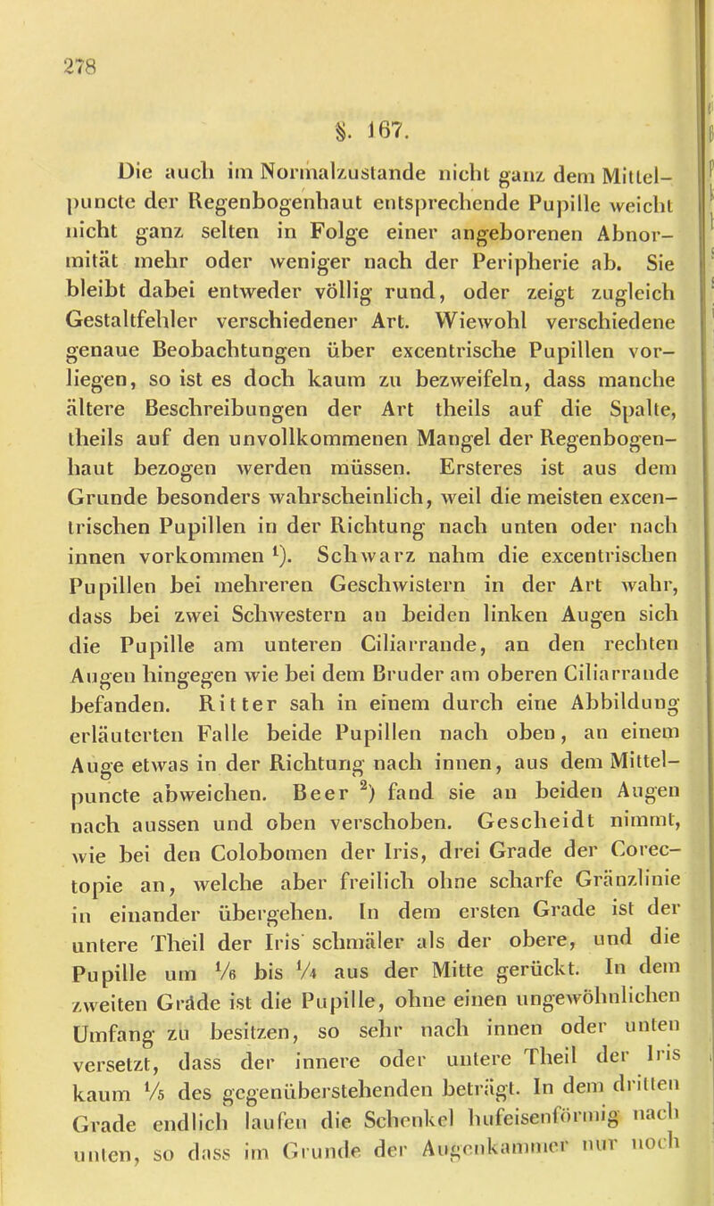J67. Die auch iiii Nonhalxuslande nicht ganz, dem Mittel- j)iinctc der Regenbogenhaut entsprechende Pupille weicht nicht ganz, selten in Folge einer angeborenen Abnor- mität mehr oder weniger nach der Peripherie ab. Sie bleibt dabei entweder völlig rund, oder zeigt zugleich Gestaltfehler verschiedener Art. Wiewohl verschiedene genaue Beobachtungen über excentrische Pupillen vor- liegen, so ist es doch kaum zu bezweifeln, dass manche ältere Beschreibungen der Art theils auf die Spalte, iheils auf den unvollkommenen Mangel der Regenbogen- haut bezogen werden müssen. Ersteres ist aus dem Grunde besonders wahrscheinlich, weil die meisten excen- trischen Pupillen in der Richtung nach unten oder nach innen Vorkommen ^). Schwarz nahm die excentrischen Pupillen bei mehreren Geschwistern in der Art Avahr, dass bei zwei ScliAvestern an beiden linken Augen sich die Pupille am unteren Ciliarrande, an den rechten Auoen hinffeeen wie bei dem Bruder am oberen Ciliarrande O DO befanden. Ritter sah in einem durch eine Abbildung erläuterten Falle beide Pupillen nach oben, an einem Auge etwas in der Richtung nach innen, aus dem Mittel- puncte abweichen. Beer fand sie an beiden Augen nach aussen und oben verschoben. Gescheidt nimmt, wie bei den Colobomen der Iris, drei Grade der Corec- topie an, welche aber freilich ohne scharfe Gränzlinie in einander übergehen, ln dem ersten Grade ist der untere Theil der Iris schmäler als der obere, und die Pupille um Ve bis V4 aus der Mitte gerückt. In dem zweiten Grdde ist die Pupille, ohne einen ungeAvöhnlichen Umfang zu besitzen, so sehr nach innen oder unten versetzt, dass der innere oder untere Theil der Iris kaum Vs des gegenüberstehenden betnigt. In dem diitten Grade endlich laufen die Schenkel hufeisenförmig nach unlen, so dass im Grunde der Augenkammer nur noch