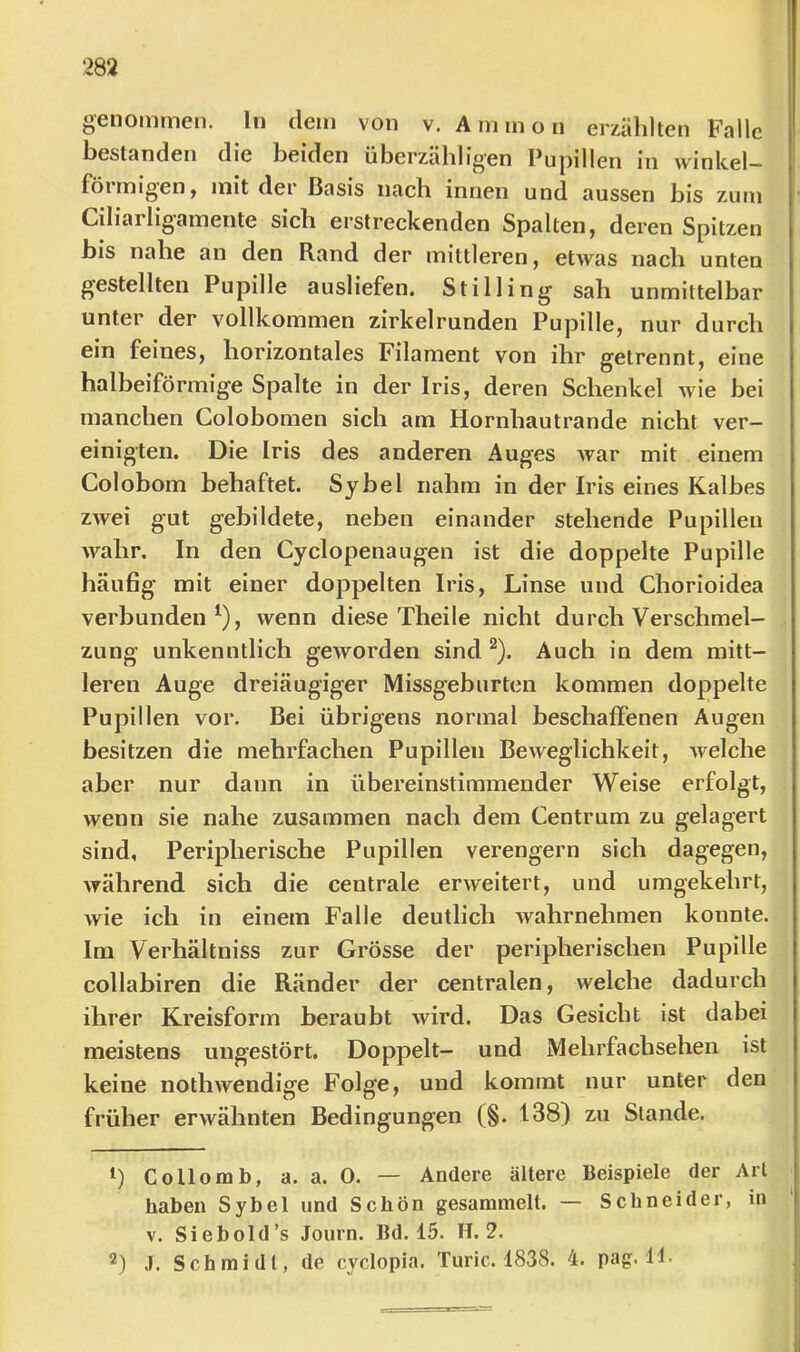 282 genommen, ln dem von v. Ammon erzählten Falle bestanden die beiden überzähligen Pupillen in winkeU föimigen, mit dei Basis nach innen und aussen bis zum Ciliailigamente sich erstreckenden Spalten, deren Spitzen bis nahe an den Rand der mittleren, etwas nach unten gestellten Pupille ausliefen, Stilling sah unmittelbar unter der vollkommen zirkelrunden Pupille, nur durch ein feines, horizontales Filament von ihr getrennt, eine halbeiförmige Spalte in der Iris, deren Schenkel wie bei manchen Colobomen sich am Hornhautrande nicht ver- einigten. Die Iris des anderen Auges Avar mit einem Colobom behaftet. Sy bei nahm in der Iris eines Kalbes ZAvei gut gebildete, neben einander stehende Pupillen wahr. In den Cyclopenaugen ist die doppelte Pupille häufig mit einer dojjpelten Iris, Linse und Chorioidea verbunden^), wenn diese Theile nicht durch Verschmel- zung unkenntlich geworden sind ^). Auch in dem mitt- leren Auge dreiäugiger Missgeburten kommen doppelte Pupillen vor. Bei übrigens normal beschaffenen Augen besitzen die mehrfachen Pupillen Beweglichkeit, Avelche aber nur dann in übereinstimmender Weise erfolgt, wenn sie nahe zusammen nach dem Centrum zu gelagert sind. Peripherische Pupillen verengern sich dagegen, während sich die centrale erweitert, und umgekehrt, wie ich in einem Falle deutlich wahrnehmen konnte. Im Verhältniss zur Grösse der peripherischen Pupille collabiren die Ränder der centralen, welche dadurch ihrer Kreisform beraubt wird. Das Gesicht ist dabei meistens ungestört. Doppelt- und Mebrfachsehen ist keine nothwendige Folge, und kommt nur unter den früher erwähnten Bedingungen (§. 138) zu Stande. 1) Collomb, a. a. 0. — Andere ältere Beispiele der Art haben Sybel und Schön gesammelt. — Schneider, in V. Siebold’s Journ. Bd. 15. H. 2.