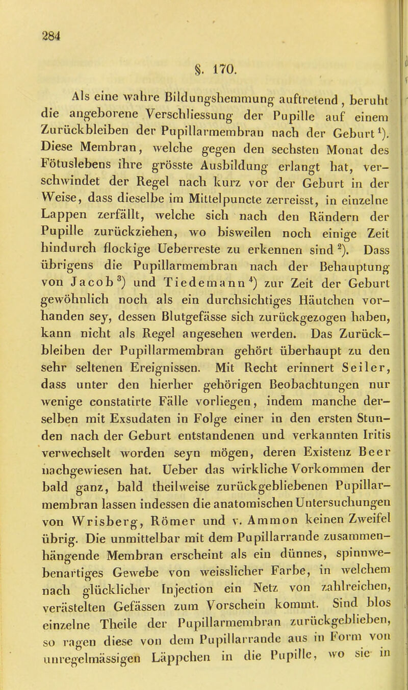 S. 170. Als eine wahre Bilclungshemmung auftrelend , beruht die angeborene Verschliessung- der Pupille auf einem Zurückbleiben der Pupillarmembran nach der Geburt^). Diese Membran, welche gegen den sechsten Monat des Fötuslebens ihre grösste Ausbildung erlangt hat, ver- schwindet der Regel nach kurz vor der Geburt in der Weise, dass dieselbe im Mittelpuncte zerreisst, in einzelne Lappen zerfällt, welche sich nach den Rändern der Pupille zurückziehen, wo bisweilen noch einige Zeit hindurch flockige Ueberreste zu erkennen sind ^). Dass übrigens die Pupillarmembran nach der Behauptung von Jacob®) und Tiedemann^) zur Zeit der Geburt gewöhnlich noch als ein durchsichtiges Häutchen vor- handen sey, dessen Blutgefässe sich zurückgezogen haben, kann nicht als Regel angesehen werden. Das Zurück- bleiben der Pupillarmembran gehört überhaupt zu den sehr seltenen Ereignissen. Mit Recht erinnert Seiler, dass unter den hierher gehörigen Beobachtungen nur wenige constatirte Fälle vorliegen, indem manche der- selben mit Exsudaten in Folge einer in den ersten Stun- den nach der Geburt entstandenen und verkannten Iritis verwechselt worden seyn mögen, deren Existenz Beer iiachgewiesen hat. Ueber das wirkliche Vorkommen der bald ganz, bald theilweise zurückgebliebenen Pupillar- membran lassen indessen die anatomischen Untersuchungen von Wrisberg, Römer und v. Ammon keinen Zweifel übrig. Die unmittelbar mit dem Pupillarrande zusammen- hängende Membran erscheint als ein dünnes, spinnwe- benartiges Gewebe von weisslicher Farbe, in Avelchem nach glücklicher Injection ein Netz von zahlreichen, verästelten Gefässen zum Vorschein kommt. Sind blos einzelne Theile der Pupillarmembran zurückgeblieben, so ragen diese von dem Pupillai rande aus in Porm von unregelmässigen Läppchen in die Pupille, wo sie in