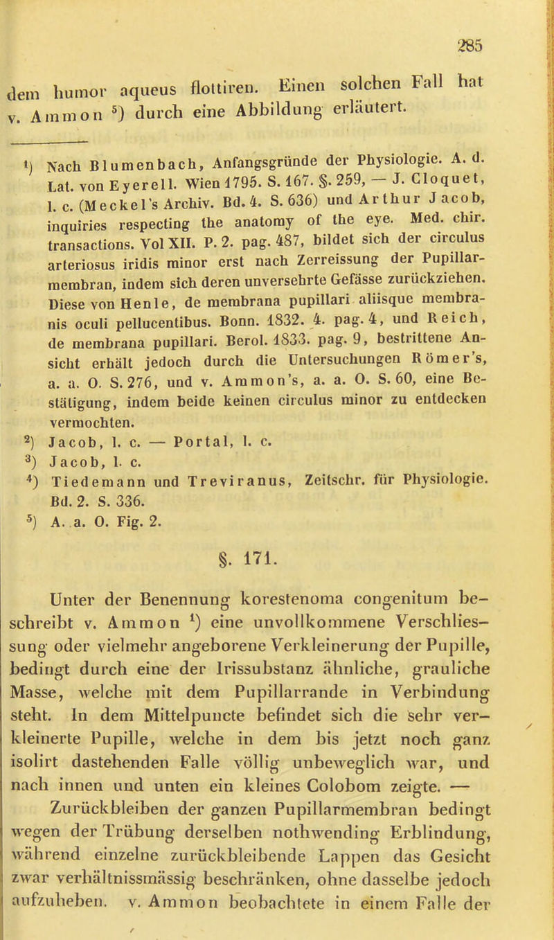 ‘285 ilem humor aqueus floltireu. Einen solchen Fall hat V. Ammon durch eine Abbildung erläutert. 1) Nach Blumenbach, Anfangsgründe der Physiologie. A. d. Lat. von Eyerell. Wien 4795. S. 167. §. 259, - J. Cloquet, 1. c. (Meckel’s Archiv. Bd. 4. S. 636) undArthur Jacob, inquiries respecting Ihe anatoray of the eye. Med. chir. transactions. Vol XII. P. 2. pag. 487, bildet sich der circulus arteriosus iridis rainor erst nach Zerreissung der Pupillar- membran, indem sich deren unversehrte Gefässe zurückziehen. Diese von Henle, de merabrana pupillari aliisque membra- nis oculi pellucentibus. Bonn. 1832. 4. pag. 4, und Reich, de membrana pupillari. Berol. 1833. pag. 9, bestrittene An- sicht erhält jedoch durch die Untersuchungen Röraer’s, a. a. 0. S. 276, und v. Ammon’s, a. a. 0. S. 60, eine Be- stätigung, indem beide keinen circulus minor zu entdecken vermochten. Jacob, 1. c. — Portal, 1. c. Jacob, 1. c. '») Tiedemann und Treviranus, Zeilschr. für Physiologie. Bd. 2. S. 336. A. a. 0. Fig. 2. §. 171. Unter der Benennung korestenoma congenitum be- schreibt V. Ammon eine unvollkommene Verschlies- sung oder vielmehr angeborene Verkleinerung der Puj3ille, bedingt durch eine der Irissubstanz ähnliche, grauliche Masse, welche mit dem Pupillarrande in Verbindung steht, ln dem Mittelpuncte befindet sich die sehr ver- kleinerte Pupille, Avelche in dem bis jetzt noch ganz isolirt dastehenden Falle völlig unbeweglich Avar, und nach innen und unten ein kleines Colobom zeigte. — Zurückbleiben der ganzen Pupillarmembran bedingt wegen der Trübung derselben nothwending Erblindung, während einzelne zurückbleibende Lappen das Gesicht zwar verhältnissmässig beschränken, ohne dasselbe jedoch