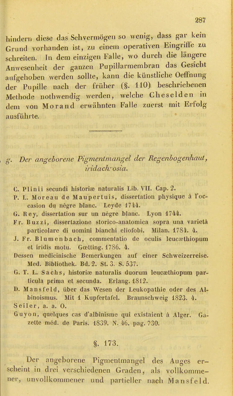 himlern diese das Sehvermögen so wenig, dass gar kein Grund vorhanden ist, zu einem operativen Eingiiffe zu schreiten. In dem einzigen Falle, wo durch die längere Anwesenheit der ganzen Pupillarmembran das Gesicht aufgehoben werden sollte, kann die künstliche Oeffnung der Pupille nach der früher (§. 110). beschriebenen Methode noth wendig werden, welche Che seiden in dem von Morand erwähnten Falle zuerst mit Erfolg ausführte. »•. Der angeborene Pigmentmangel der Regenbogenhaut, iridachrosia. C. Plinii secundi historiae naturalis Lib. YII. Cap. 2. P. L. Moreau de Maupertuis, dissertation physique d l’oc- casion du negre blaue. Leyde 1744. G. Key, dissertation sur un negre blaue. Lyon 1744. Fr. Buzzi, dissertazione storieo-anatomiea sopra una varietä parlieolare di uomini bianehi eliofobi. Milan. 1784. 4. J. Fr. Bluraenbaeb, eommentatio de oeulis leueaethiopuin et iridis raolu. Goelling. 1786. 4. Dessen medieinisehe Bemerkungen auf einer Sehweizerreise. Med. Bibliothek. Bd. 2. St. 3. S. 537. G. T. L. Saehs, historiae naturalis duorura leueaethiopum par- tieula prima et seeunda. Erlang. 1812. D. Mansfeld, über das Wesen der Leukopathie oder des Al- binoismus. Mit 1 Kupfertafel. Braunsehweig 1823. 4. Seiler, a. a. 0. Guyon, quelques cas d’albinisme qui existaient ä Alger. Ga- zette med. de Paris. 1839. N. 46. pag. 730. §. 173. Der angeborene Pigmentmangel des Auges er- scheint in drei verschiedenen Graden, als vollkomme- ner, unvollkommener und partieller nach Mansfeld.