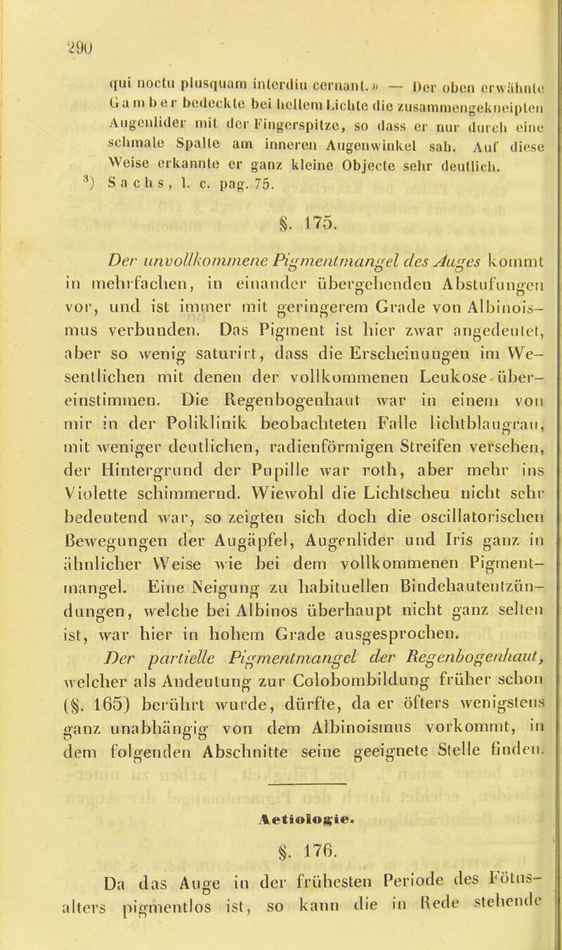 ([ui noclu plus((uüni iiUcrdiu ccrriant. w — Der oben crwähiil»! (.1 ti tn b c r bedeckte bei beilern Idclitc die ziisammengekiioiplen Augenlider mit der Fingerspitze, so dass er nur durcli eine schmale Spalte am inneren Augenwinkel sab. Auf diese Weise erkannte er ganz kleine Objecte sehr deutlich. ■'*) Sachs, 1. c. pag. 75. §. 175. Der unvollkommene Pigmentmangel des Auges kommt in mebrfaclien, in einander übergehenden Abstufungen vor, und ist immer mit geringerem Grade von Albinois- mus verbunden. Das Pigment ist hier zwar angedeutet, aber so wenig saturirt, dass die Erscheinungen im We- sentlichen mit denen der vollkommenen Leukose-über- einstiminen. Die Regenbogenhaut war in einem von mir in der Poliklinik beobachteten Falle lichtblaugrau, mit weniger deutliclien, radienförmigen Streifen versehen, der Hintergrund der Pupille war roth, aber mehr ins Violette schimmernd. Wiewohl die Lichtscheu nicht sehr bedeutend war, so zeigten sich doch die oscillatorischen ßeAvegungen der Augäpfel, Augenlider und Iris ganz in ähnlicher Weise wie bei dem vollkommenen Pigment- mangel. Eine Neiijuno’ zu habituellen Bindehautentzün- düngen, welche bei Albinos überhaupt nicht ganz selten ist, Avar hier in hohem Grade ausgesprochen. Der partielle Pigmentmangel der Regenbogenhaut, Avelcher als Andeutung zur Colobombildung früher schon {§. 165) berührt Avurde, dürfte, da er öfters Avenigstens ganz unabhängig von dem Albinoismus vorkommt, in dem folgenden Abschnitte seine geeignete Stelle linden. Aetiolog^ie. §. 176. Da das Auge in der frühesten Periode des Fötus- alters pigmentlos ist, so kann die in Kede steheiuk 1