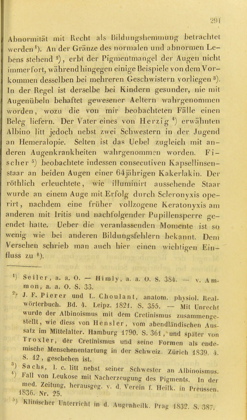 Ahlionnitäl mit Rocht als Rüdimgshommiino- belraclilct werden ‘). An der Gränze des normalen und abnormen Le- bens stehend 2), erbt der Pigmentmangel der Aiioen nicht immerfort, während hingegen einige Beispiele von dein Vor- kommen desselben bei mehreren Geschwistern vorliegen 3), In der Regel ist derselbe bei Rindern gesunder, nie mit Augenübeln behaftet gewesener Aeltern wahrgenommen Morden, wozu die von mir beobachteten Fälle einen Beleg liefern. Der Vater eines von Herzig'’) erM'ähnten Albino litt jedoch nebst zwei ScliMestern in der Jugend an Hemeralopie. Selten ist das Uebel zugleich mit an- deren Aufi’enkrankheiten wahroenommen worden. Fi- n o scher beobachtete indessen conseculiven Kapsellinsen- staar an beiden Augen einer 64jährigen Kakerlakin. Der röthlich erleuchtete, Avie illuminirt aussehende Staar Avurde an einem Auge mit Erfolg durch Scleronyxis ope- rirt, nachdem eine früher vollzogene Keratonyxis am anderen mit Iritis und nachfolgender Pupillensperre ge- endet hatte, üeber die veranlassenden Momente ist so Avenig Avie bei anderen ßildungsfehlern bekannt. Dem Versehen schrieb man auch hier einen Avichtigen Ein- fluss zu ®). ’) Seiler, a. a. O. — Himly, a. a. O. S. 384. — v. Am- mon, a. a. 0. S. 33. J. F. Pi er er und L. Choulant, anatorn. phjsiol. Ileal- AAÖrlerbuch. J3d. 4. Leipz. 182L S. 355. — Mit UnreclU wurde der Albinoismus mit dem Crelinismus zusammengc- Stellt, wie diess von Hensler, vom abendländischen Aus- satz im Mittelalter. Hamburg 1790. S. 361,'und später von Troxler, der Cretinismus und seine Formen als ende- mische Menschenentartung in der Schweiz. Zürich 1839. 4. S. 12, geschehen ist, Sachs, 1. c. litt nebst seiner Schwester an Albinoismus, 'all von Leukose mit Nacherzeugung des Pigments. In der med. Zeitung, herausgeg. v. d. Verein f. Heilk. in Preussen. 1836. Nr. 25. ) Klinischer Unterrichl in d. Augenheilk. Prag 1832. S. 387.