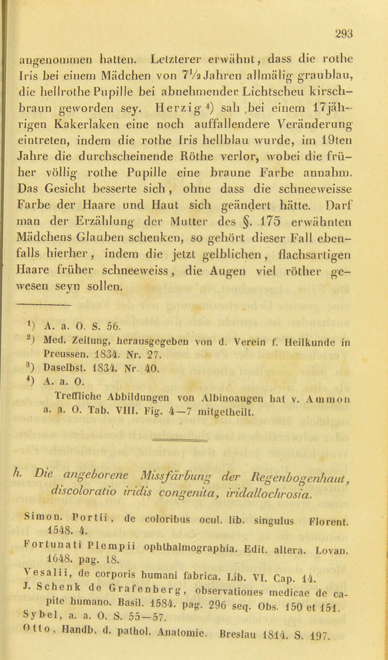 anoenommen hatte». Letzterer erwähnt, dass die rothe Iris hei einem Mädchen von 7Va Jahren allmälig- graublau, die hellrothe Pupille bei abnehmenden Lichtscheu kirsch- braun geworden sey. Herzig-*) sah ,bei einem 17jäh- rigen Kakerlaken eine noch auffallendere Veränderung eintreten, indem die rothe Iris hellblau wurde, im 19ten Jahre die durchscheinende Röthe verlor, wobei die frü- her völlig rothe Pupille eine braune Farbe annahm. Das Gesicht besserte sich, ohne dass die scbneeweisse Farbe der Haare und Haut sich geändert hätte. Darf man der Erzählung der Mutter des §. ,175 erwähnten Mädchens Glauben schenken, so gehört dieser Fall eben- falls hierher, indem die jetzt gelblichen, flachsartigen Haare früher schneeweiss, die Augen viel röther ge- wesen seyn sollen. *) A, a. 0. S. 56. Med. Zeitung, herausgegeben von d. Verein f. Heilkunde in Preussen. 1834. Nr. 27. 3) Daselbst. 1834. Nr. 40. A. a. 0. TreCfliche Abbildungen von Albinoaugen hat v. Ammon a. a. 0. Tab. VIII. Fig. 4—7 mitgelbeilt. h. Die angeborene Missfärbung der Regenbogenhaut, discoloratio iridis congenita, iridalLochrosia. Simon. Portii , de coloribus ocul. lib. singulus Florent. 1548. 4. Fortunati Plempii ophthalmographia. Edit. altera. Lovan. 1648. pag. 18. Vesalii, de corporis humani fabrica. Lib. VI. Cap. 14. Schenk de Grafenberg, observationes medicae de ca- pite humano. Basil. 1584. pag. 296 seq. Obs. 150 et 151 Sy bei, a. a. 0. S. 55 — 57. Gtto, Handb. d. pathol. Analomie. Breslau 1814. S. 197.