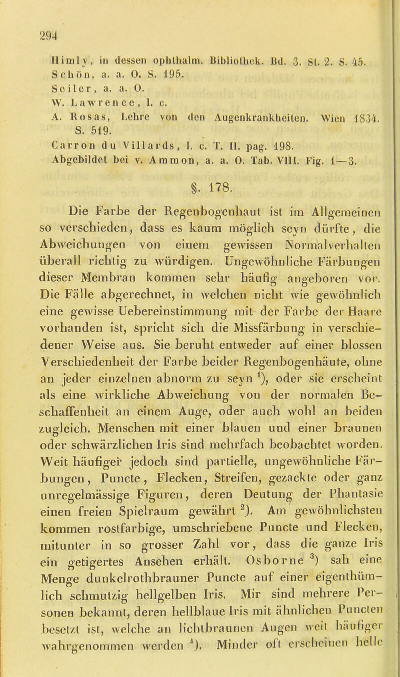 llinily, in ücssen ophlhalm. Bibliolbck. JJil. 3. Sl. 2. S. 45. Scliön, a. a. 0. S. 195. Seiler, a. a. 0. W. Lawrence, 1. c. A. Rosas, Lehre von den Augenkrankheiten. Wien 1834. S. 519. Carron du Viliards, 1. c. T. IL pag. 198. Abgebildel bei v. Amnion, a. a. 0. Tab. VllL Fig. 1—3. §. 178. Die Farbe der Regenbogenhaut ist iin Allgemeinen so verschieden, dass es kaum möglich seyn dürfte, die Abweichungen von einem geivissen iSorrnalverhalten üherall richtig zu würdigen. Ungewöhnliche Färbungen dieser Membran kommen sehr häufig angeboren vor. Die Fälle abgerechnet, in welchen nicht wie gewöhnlich eine gewisse Uebereinstimmung mit der Farbe der Haare vorhanden ist, spricht sich die Missfärhung in verschie- dener Weise aus. Sie beruht entweder auf einer blossen Verschiedenheit der Farbe beider Regenbogenhäute, ohne an jeder einzelnen abnorm zu seyn ^), oder sie erscheint als eine wirkliche Abweichung von der normalen Be- schaffenheit an einem Auge, oder auch wohl an beiden zugleich. Menschen mit einer blauen und einer braunen n oder schwärzlichen Iris sind mehrfach beobachtet worden. Weit häufiger jedoch sind partielle, ungewöhnliche Fär- bungen, Puncte , Flecken, Streifen, gezackte oder ganz unregelmässige Figuren, deren Deutung der Phantasie einen freien Spielraum gewährt Am gewöhnlichsten kommen rostfarbige, umschriebene Puncte und Flecken, mitunter in so grosser Zahl vor, dass die ganze Iris ein getigertes Ansehen erhält. Oshorne sah eine Menge dunkelrothhrauner Puncte auf einer eigenthüm- lich schmutzig hellgelben Iris. Mir sind mehrere Per- , sonen bekannt, deren hellblaue Iris mit ähnlichen Punclen besetzt ist, welche an lichtbraurien Augen weil häufiger wahrgenommcu werden *}. Minder oll erscheinen helle i r 1