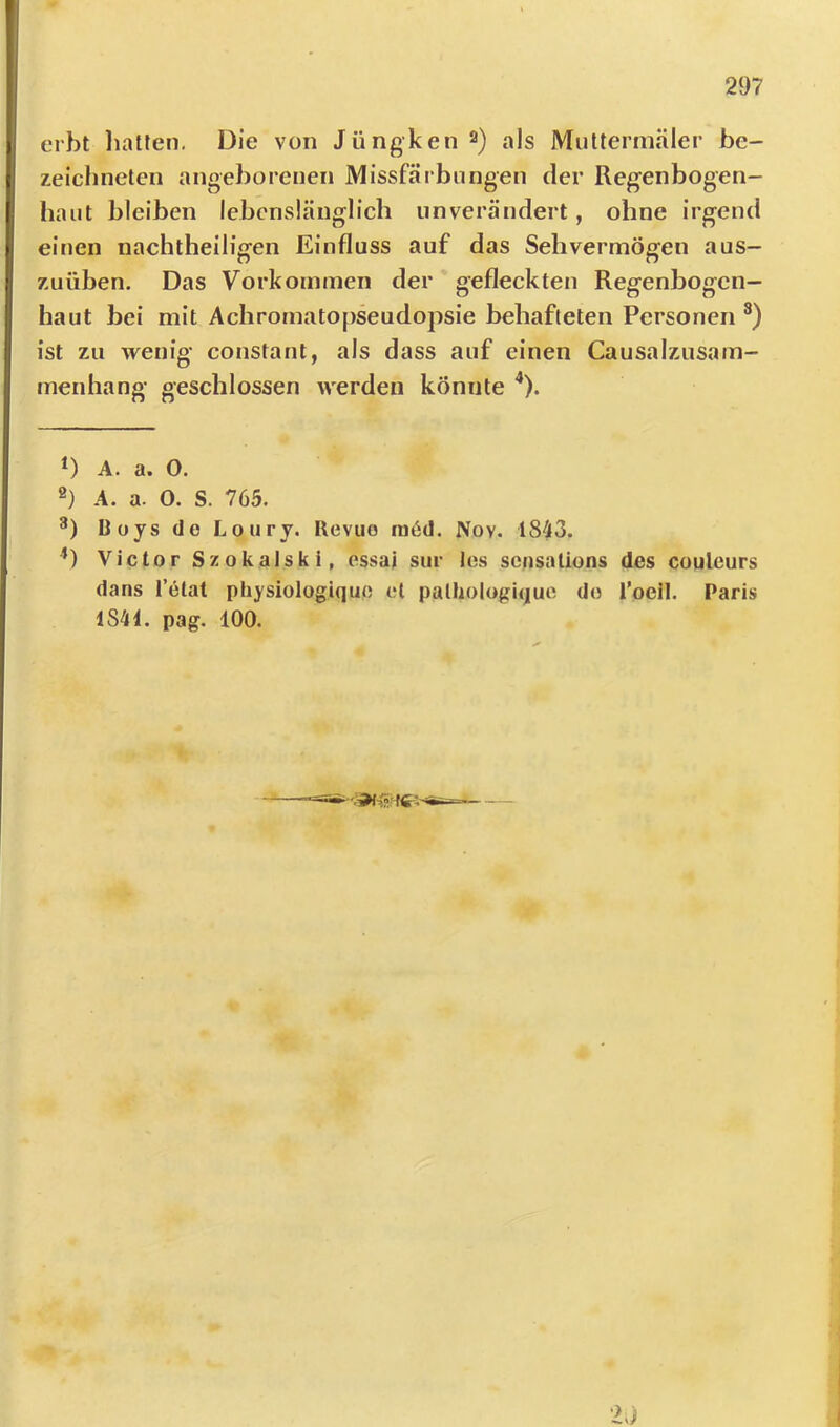 erbt liatten. Die von Jüngken^) als Multermäler be- zeichneten angeborenen Missfärbnngen der Regenbogen- haut bleiben lebenslänglich unverändert, ohne irgend eitlen nachtheiligen Einfluss auf das Sehvermögen aus- zuüben. Das Vorkommen der gefleckten Regenbogen- haut bei mit Achromatopseudopsie behafteten Personen ist zu wenig constant, als dass auf einen Causalzusam- menhang geschlossen werden könnte ^). D A. a. 0. 2) A. a. 0. S. 765. DoysdeLoury. Revue ra6d. Nov. 1843. *) Victor Szokalsk i, essai sur los sorisalions des couleurs dans l’etat physiologiquo et patliologique de roeil. Paris 1841. pag. 100.