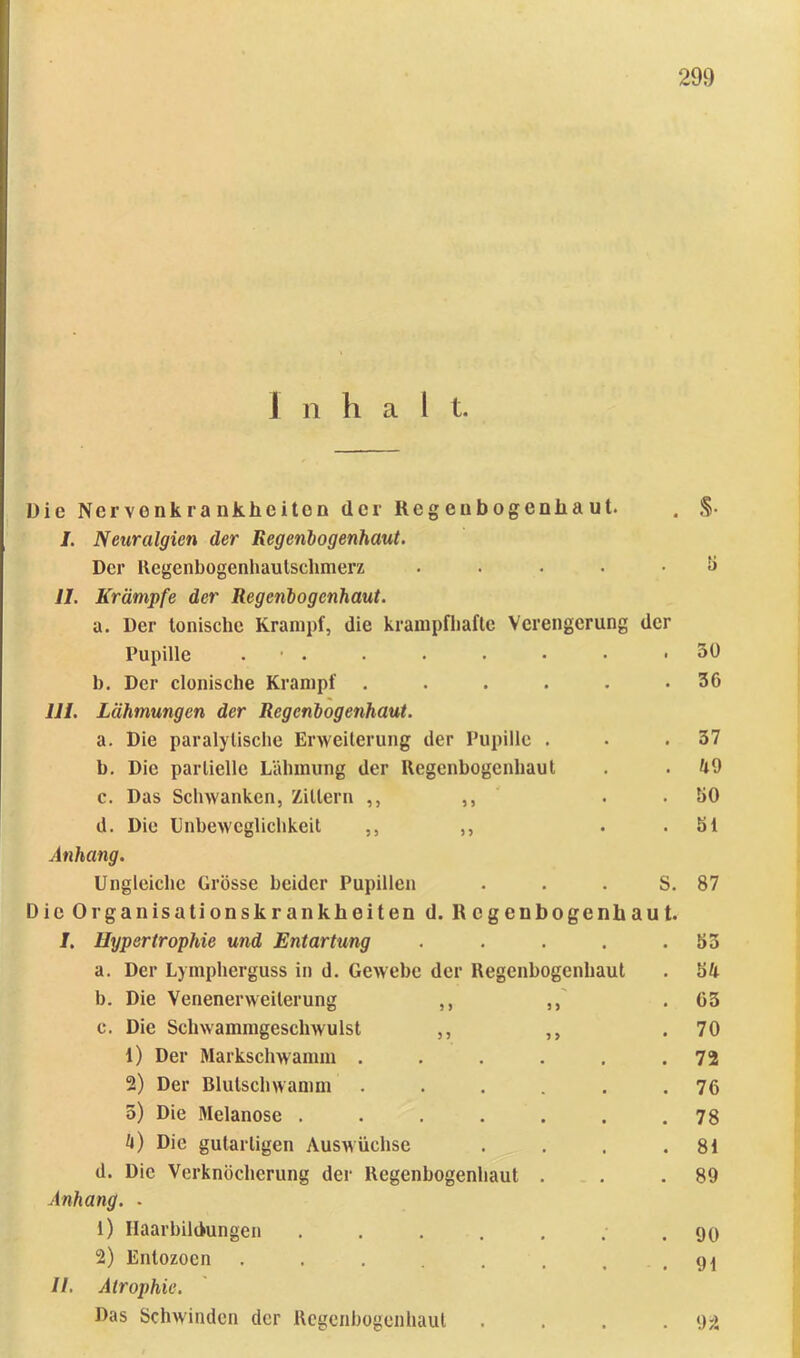 Inhalt. Die Nervonkrankheiton der Regeubogenliaut. . §■ /. Neuralgien der Regenlogenhaut. Der Regenbogenhaulsclunerz ..... ti II. Krämpfe der Regenlogcnhaut. a. Der tonische Krampf, die krampfhafte Verengerung der Pupille . ■ . • . • • • .50 h. Der clonische Krampf . . . . . .36 111. Lähmungen der Regenlogenhaut. a. Die paralytische Erweiterung der Pupille . • .37 h. Die partielle Lähmung der Regenhogenhaut . .49 c. Das Schwanken, Zittern ,, ,, . .30 d. Die Unheweglichkeit ,, ,, . .31 Anhang. Ungleiche Grösse beider Pupillen . . . S. 87 Die Organisationskrankheiten d. Regenbogenhaut. 1. Hypertrophie und Entartung . . . . .33 a. Der Lympherguss in d. Gewebe der Regenhogenhaut . 34 b. Die Venenerweiterung ,, ,,' .63 c. Die Schwammgeschwulst ,, ,, .70 1) Der Markschwamm . . . . . .72 2) Der Blutschwamm ...... 76 5) Die Melanose . . . . . . .78 4) Die gutartigen Auswüchse . . . .81 d. Die Verknöcherung der Regenhogenhaut . . .89 Anhang. . 1) Haarbildungen ....... 90 2) Entozoen . . . . , . .91 II, Atrophie. Das Sclnvindcn der Rcgenhogeiihaul . . . .92