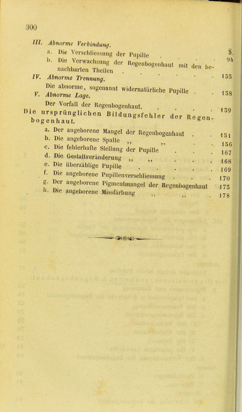 Ul IV. Ahnormc Verbindung. a. Die Vcrschliessung der Pupille '!»'• Hcgcnl,„se„haul mit ,ic„ nachbarlen Theilcn . . Abnorme Trennung. Die abnorme, sogenannt widernatürliche Pupille Abnorme Lage. Der Vorfall der Regenbogenhaut, nie ursprünglichen Bildungsfohlor bogenhaut. der Regen- a. Der angeborene Mangel der Regenbogenhaut . b. Die angeborene Spalte ,, c. Die fehlerhafte Stellung der Pupille d. Die Gestaltveränderung ,, e. Die überzählige Pupille f. Die angeborene Pupillenverschliessung g. Der angeborene Pigmentmangel der Regenbogenhaut II. Die angeborene Missfärbung ,,