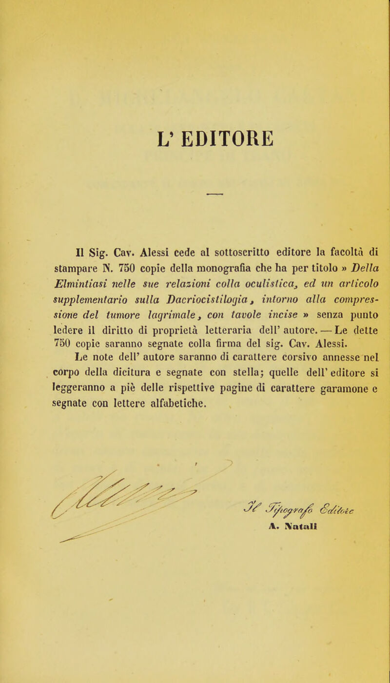 L’ EDITORE Il Sig. Cav. Alessi cede al soUoscriUo editore la facoltà di stampare N. 750 copie della monografia che ha per titolo » Della Elmintiasi nelle sue relazioni colla oculistica^ ed un articolo supplementario sulla Dacriocìstilocjia, intorno alla compres- sione del tumore lagrimale y con tavole incise » senza punto ledere il diritto di proprietà letteraria dell’autore. — Le dette 750 copie saranno segnate colla firma del sig. Cav. Alessi. Le note dell’ autore saranno di carattere corsivo annesse nel corpo della dicitura e segnate con stella; quelle dell’editore si leggeranno a piè delle rispettive pagine di carattere garamone e segnate con lettere alfabetiche. 7 A. ÌVatali