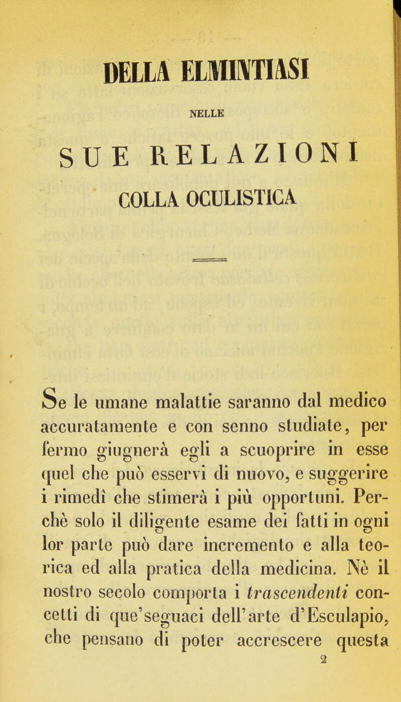 DELLit FXHIIIVTI^I NELLE SUE RELAZIONI COLLA OCULISTICA Se le umane malattie saranno dal medico accuratamente e con senno studiate, per Termo giugnerà egli a scuoprire in esse quel che può esservi di nuovo, e suggerire i rimedi che stimerà i più opportuni. Per- chè solo il diligente esame dei fatti in ogni lor parte può dare incremento e alla teo- rica ed alla pratica della medicina. Nè il nostro secolo comporta i trascendenti con- cetti di que’seguaci dell’arte d’Esculapio, che pensano di poter accrescere questa