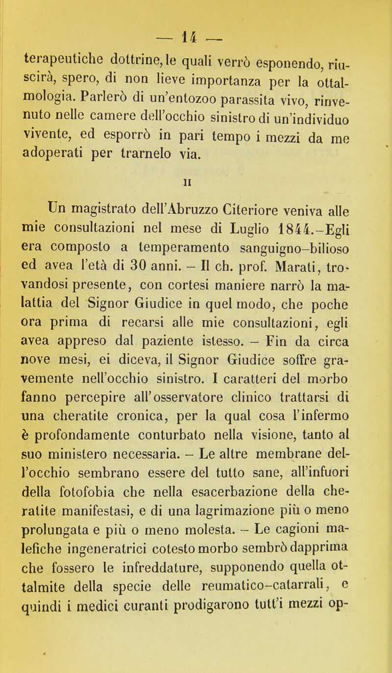 i! j terapeutiche dottrine, le quali verrò esponendo, riu- I scira, spero, di non lieve importanza per la ottal- I mologia. Parlerò di un’entozoo parassita vivo, rinve- nuto nelle camere dell occhio sinistro di un individuo vivente, ed esporrò in pari tempo i mezzi da me adoperati per trarnelo via. li ■ Un magistrato dell’Abruzzo Citeriore veniva alle mie consultazioni nel mese di Luglio 1844.-Egli era composto a temperamento sanguigno-bilioso I ed avea l’età di 30 anni. - Il eh. prob Marati, Irò- I vandosi presente, con cortesi maniere narrò la ma- lattia del Signor Giudice in quel modo, che poche ora prima di recarsi alle mie consultazioni, egli avea appreso dal paziente istesso. - Fin da circa nove mesi, ei diceva, il Signor Giudice soffre gra- vemente nell’occhio sinistro. I caratteri del morbo fanno percepire all’osservatore clinico trattarsi di una cheratite cronica, per la qual cosa l’infermo è profondamente conturbato nella visione, tanto al suo ministero necessaria. - Le altre membrane del- l’occhio sembrano essere del tutto sane, all’infuori della fotofobia che nella esacerbaziene della che- ratite manifestasi, e di una lagrimazione più o meno prolungata e più o meno molesta. - Le cagioni ma- lefiche ingeneratrici cotesto morbo sembrò dapprima che fossero le infreddature, supponendo quella ot- talmite della specie delle reumatico-catarrali, e quindi i medici curanti prodigarono tutt’i mezzi op-